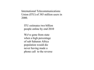 International Telecommunications Union (ITU) of 385 million users in 2000. ITU estimates two billion people online by end 2010 We've gone from state when a high percentage of sub Saharan Africa population would die never having made a phone call  to the reverse  