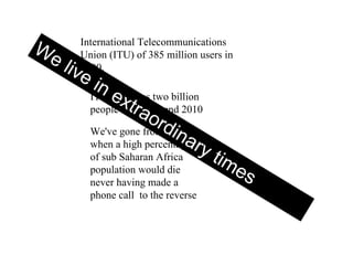 International Telecommunications Union (ITU) of 385 million users in 2000. ITU estimates two billion people online by end 2010 We've gone from state when a high percentage of sub Saharan Africa population would die never having made a phone call  to the reverse  We live in extraordinary times  