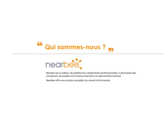 Confidentiel – Tous droits de reproduction réservés
Qui sommes-nous ?
Nearbee est un éditeur de plateformes collaboratives professionnelles, à destination des
entreprises, accessibles via le réseau Internet et un abonnement mensuel.
Nearbee offre une solution complète, du conseil à la formation.
 
