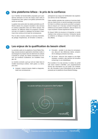 4   Une plateforme biface : le prix de la confiance
    Les 4 familles de fonctionnalités proposées par la pla-      participeront aux enjeux de l’amélioration des expérien-
    teforme adressent à la fois des enjeux avant vente et        ces clients et de leur fidélisation.
    d’expériences client, grâce à une gestion pertinente des
                                                                 Cette visibilité maitrisée des contenus et services desti-
    accès aux services.
                                                                 nés aux clients forme un second avantage concurrentiel
    La gestion des accès selon les statuts permettra aux dif-    fort dans la confiance que pourra accorder le prospect,
    férents statuts d’un prospect d’accéder à des services       dans la mesure où il n’est plus contraint d’imaginer les
    et contenus particuliers dans une même rubrique. Par         relations qu’il aura après sa décision, dans la mesure où
    exemple, les différents statuts de prospects n’accède-       il peut visualiser d’autres expériences clients.
    ront pas à la totalité du catalogue de formation e-lear-
                                                                 En faisant l’effort de structurer et d’organiser un accès
    ning et des contenus de la base de connaissances.
                                                                 maitrisé à des contenus et services, l’entreprise rajoute
    Pour le client, d’autres contenus et services d’entraide,    la confiance au dialogue, et nourrit un cercle vertueux
    de partage d’expériences, de formation à distance, ...       des affaires.




5   Les enjeux de la qualification du besoin client
    La première partie de la plateforme Social Media Stra-             Connaitre : accéder à une base de connaissan-
    tegy, propose plusieurs applications destinées à aider, à          ces, découvrir des références clients, compren-
    accompagner le prospect dans les éléments de contexte              dre le catalogue produits et services,…
    à prendre en compte, les critères d’évaluation d’un be-
                                                                       Se former : découvrir des usages ou une règle-
    soin, les conditions d’utilisations, les modalités d’usa-
                                                                       mentation, accéder à des parcours de formation
    ges, etc.
                                                                       (e-learning), à une médiathèque.
    Le membre connecté, quel que soit son statut dans le
                                                                 Pour accéder à l’un des services, le visiteur du portail
    modèle économique (visiteur, client gratuit, ou client),
                                                                 web devra d’abord s’identifier, puis progressivement
    peut ainsi :
                                                                 donner des informations sur son projet, son contexte,
          Analyser : évaluer le besoin, établir un diagnostic,   etc. afin d’accéder à plus d’informations et de services
          tester ses connaissances, …                            proposés par la plateforme Social Market Strategy.




                                      Présentation de la plateforme SMS - http://www.nearbee.com -
 