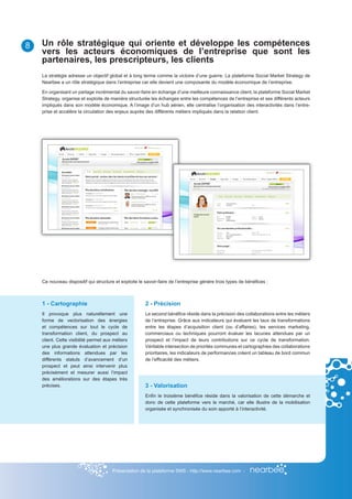 8   Un rôle stratégique qui oriente et développe les compétences
    vers les acteurs économiques de l’entreprise que sont les
    partenaires, les prescripteurs, les clients
    La stratégie adresse un objectif global et à long terme comme la victoire d’une guerre. La plateforme Social Market Strategy de
    Nearbee a un rôle stratégique dans l’entreprise car elle devient une composante du modèle économique de l’entreprise.

    En organisant un partage incrémental du savoir-faire en échange d’une meilleure connaissance client, la plateforme Social Market
    Strategy, organise et exploite de manière structurée les échanges entre les compétences de l’entreprise et ses différents acteurs
    impliqués dans son modèle économique. A l’image d’un hub aérien, elle centralise l’organisation des interactivités dans l’entre-
    prise et accélère la circulation des enjeux auprès des différents métiers impliqués dans la relation client.




    Ce nouveau dispositif qui structure et exploite le savoir-faire de l’entreprise génère trois types de bénéfices :



    1 - Cartographie                                   2 - Précision
    Il provoque plus naturellement une                 Le second bénéfice réside dans la précision des collaborations entre les métiers
    forme de vectorisation des énergies                de l’entreprise. Grâce aux indicateurs qui évaluent les taux de transformations
    et compétences sur tout le cycle de                entre les étapes d’acquisition client (ou d’affaires), les services marketing,
    transformation client, du prospect au              commerciaux ou techniques pourront évaluer les lacunes attendues par un
    client. Cette visibilité permet aux métiers        prospect et l’impact de leurs contributions sur ce cycle de transformation.
    une plus grande évaluation et précision            Véritable intersection de priorités communes et cartographies des collaborations
    des informations attendues par les                 prioritaires, les indicateurs de performances créent un tableau de bord commun
    différents statuts d’avancement d’un               de l’efficacité des métiers.
    prospect et peut ainsi intervenir plus
    précisément et mesurer aussi l’impact
    des améliorations sur des étapes très
    précises.                                          3 - Valorisation
                                                       Enfin le troisième bénéfice réside dans la valorisation de cette démarche et
                                                       donc de cette plateforme vers le marché, car elle illustre de la mobilisation
                                                       organisée et synchronisée du soin apporté à l’interactivité.




                                       Présentation de la plateforme SMS - http://www.nearbee.com -
 