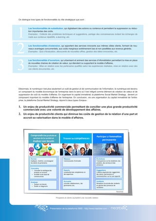On distingue trois types de fonctionnalités du rôle stratégique que sont :




1
          Les fonctionnalités de substitution, qui digitalisent des actions ou contenus et permettent la suppression ou réduc-
          tion importantes des coûts.
          Exemples : Collecte des problèmes techniques et suggestions, partage des connaissances évitant les échanges de
          mails aux contenus répétitifs, e-learning, etc.




2         Les fonctionnalités d’extension, qui apportent des services innovants aux mêmes cibles clients, formant de nou-
          veaux avantages concurrentiels, aux coûts marginaux extrêmement bas et non parallèles aux revenus générés.
          Exemples : Quiz d’évaluation, découverte de nouvelles offres, gestion des idées innovantes, etc.




3
          Les fonctionnalités d’ouverture, qui urbanisent et animent des services d’infomédiation permettant la mise en place
          de nouvelles chaines de création de valeur, qui étendent ou supportent le modèle d’affaires.
          Exemples : Mise en relation avec les partenaires qualifiés selon les expériences réalisées, mise en relation avec des
          cas clients documentés, etc.




Désormais, le numérique n’est plus seulement un outil de gestion et de communication de l’information, le numérique est devenu
un composant du modèle économique de l’entreprise dans le sens où il est intégré comme élément de création de valeur et de
suppression de coût du modèle d’affaires. En organisant le capital immatériel, la plateforme Social Market Strategy, devient un
composant important du modèle d’affaires de l’entreprise. En conclusion, via une organisation du capital immatériel de l’entre-
prise, la plateforme Social Market Strategy, répond à deux types d’enjeux :


1.	 Un enjeu de productivité commerciale permettant de concilier une plus grande productivité
     commerciale avec une volonté de développement des affaires.
2.	 Un enjeu de productivité clients qui diminue les coûts de gestion de la relation d’une part et
     accroit sa valorisation dans le modèle d’affaires.




                                                                                                        Nearbee


                                         Prospects et clients souhaitent une nouvelle relation




                                  Présentation de la plateforme SMS - http://www.nearbee.com -
 