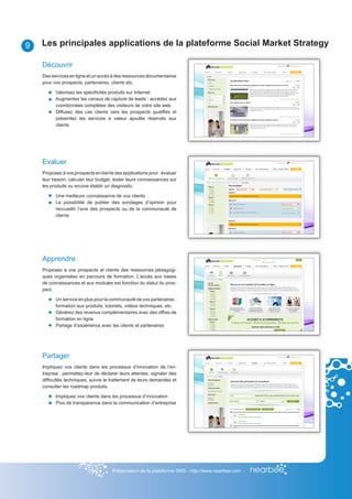 9   Les principales applications de la plateforme Social Market Strategy

    Découvrir
    Des services en ligne et un accès à des ressources documentaires
    pour vos prospects, partenaires, clients etc.

          Valorisez les spécificités produits sur Internet
          Augmentez les canaux de capture de leads : accédez aux
          coordonnées complètes des visiteurs de votre site web
          Diffusez des cas clients vers les prospects qualifiés et
          présentez les services à valeur ajoutée réservés aux
          clients




    Evaluer
    Proposez à vos prospects et clients des applications pour : évaluer
    leur besoin, calculer leur budget, tester leurs connaissances sur
    les produits ou encore établir un diagnostic.

          Une meilleure connaissance de vos clients
          La possibilité de publier des sondages d’opinion pour
          reccueillir l’avis des prospects ou de la communauté de
          clients




    Apprendre
    Proposez à vos prospects et clients des ressources pédagogi-
    ques organisées en parcours de formation. L’accès aux bases
    de connaissances et aux modules est fonction du statut du pros-
    pect.

          Un service en plus pour la communauté de vos partenaires :
          formation aux produits, tutoriels, vidéos techniques, etc.
          Générez des revenus complémentaires avec des offres de
          formation en ligne
          Partage d’expérience avec les clients et partenaires




    Partager
    Impliquez vos clients dans les processus d’innovation de l’en-
    treprise : permettez-leur de déclarer leurs attentes, signaler des
    difficultés techniques, suivre le traitement de leurs demandes et
    consulter les roadmap produits.

          Impliquez vos clients dans les processus d’innovation
          Plus de transparence dans la communication d’entreprise




                                       Présentation de la plateforme SMS - http://www.nearbee.com -
 