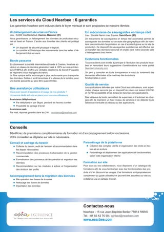 Les services du Cloud Nearbee : 6 garanties
Les garanties Nearbee sont incluses dans le loyer mensuel et sont proposées de manière illimitée.

Un hébergement sécurisé en France                                            Un mécanisme de sauvegardes en temps réel
Lieu : SAEM InterMédiaSud, Castres Mazamet (81)                              Lieu : Société Nerim chez Equinix, Saint-Denis (93)
Nous garantissons un hébergement des données de production sécu-             Un mécanisme de sauvegardes en temps réel automatisé permet de
risé et basé en France. L’accès aux données des clients est protégé          sauvegarder les données sur un autre site géographique afin de main-
par :                                                                        tenir une continuité d’exploitation en cas d’accident grave sur le site de
      Un dispositif de sécurité physique et logiciel,                        production. Ce dispositif de sauvegardes quotidiennes est effectué par
      Le contrôle et l’historique des mouvements dans les salles d’hé-       un transfert des données (sécurisé et crypté) vers notre seconde salle
      bergement des serveurs.                                                d’hébergement chez Nerim.


                                                                             Evolutions fonctionnelles
Bande passante
                                                                             Tous nos clients sont invités à participer à l’évolution des produits Near-
En choisissant la société Intermédiasud basée à Castres, Nearbee ac-         bee en remontant leurs suggestions d’améliorations sur notre portail
cède à un réseau de dernière génération basé à 100% sur une architec-        NearbeeUniversity.com
ture IP/MPLS afin d’offrir une véritable plateforme de transit IP capable
de répondre à tous les types de transit.                                     On peut y consulter en toute transparence le suivi du traitement des
La fibre optique est la technologie la plus performante pour transporter     demandes effectuées et la roadmap des évolutions
des données. Celles-ci sont transmises à la vitesse de la lumière, avec      fonctionnelles à venir.
une bande passante qui peut être quasi illimitée.
                                                                             Qualité de service
                                                                             Les applications délivrées par notre Cloud aux utilisateurs, sont super-
Une assistance utilisateurs
                                                                             visées chaque seconde par un dispositif de robots qui testent 24h/24h
Vous avez besoin d’assistance à l’usage de nos produits ?                    et 7J/7J l’accessibilité et les temps de réponses des applications.
Un service dédié est mis en place pour tous vos utilisateurs :
                                                                             Des tableaux de bords permettent de superviser et d’anticiper les char-
Assistance téléphonique                                                      ges afin de maintenir un haut niveau de services et de détecter toute
      Par téléphone et par Skype, pendant les heures ouvrées                 faiblesse éventuelle du réseau ou des applications.
      Possibilité de partage d’écran
Assistance web
Par mail, réponse garantie dans les 24h : assistance@nearbee.com




Conseils
Bénéficiez de prestations complémentaires de formation et d’accompagnement selon vos besoins.
Votre conseiller se déplace sur site si nécessaire.

Conseil et cadrage du besoin                                                Paramétrage de la plateforme
      Collecte du besoin, audit de l’existant et recommandation dans              Création des comptes clients et organisation des droits en lec-
      les étapes nécessaires                                                      ture et en écriture
      Recommandation des processus d’urbanisation de la gestion                   Paramétrage et déploiement des applications et fonctionnalités
      commerciale                                                                 selon votre organisation interne
      Formalisation des processus de récupération et migration des
      données                                                               Formation sur site
      Recommandation sur les modules à activer et l’organisation            Pour vous ou vos collaborateurs, nous disposons d’un catalogue de
      des droits et des profils                                             formations afin de vous familiariser avec les fonctionnalités des pro-
                                                                            duits et d’en découvrir les usages. Ces formations sont proposées en
Accompagnement dans la migration des données                                complément du guide utilisateur et peuvent être assurées sur site ou
      Récupération des bases de données                                     à distance via un partage d’écran.
      Nettoyage des bases de données
      Importation des données




                                                                            Contactez-nous
                                                                            Nearbee - 15 rue Jean-Baptiste Berlier 75013 PARIS
                                                                            Tél. : 01 55 43 76 90 / contact@nearbee.com
                                                                            www.nearbee.com
 