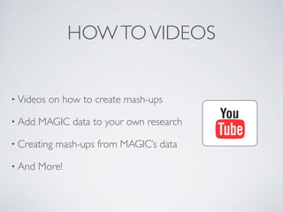 HOW TO VIDEOS


• Videos   on how to create mash-ups

• Add   MAGIC data to your own research

• Creating   mash-ups from MAGIC’s data

• And   More!
 