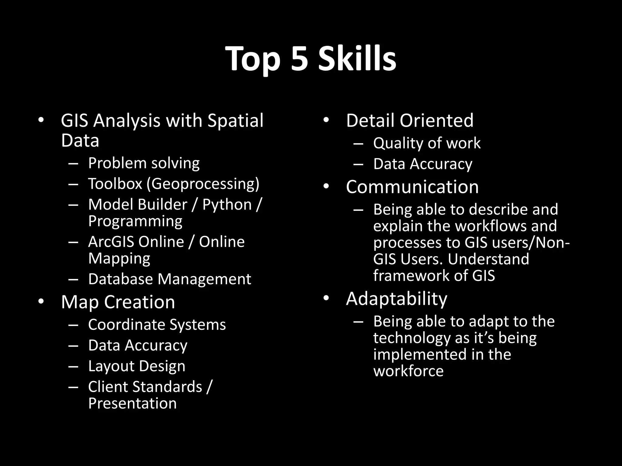 Top 5 Skills
• GIS Analysis with Spatial
Data
– Problem solving
– Toolbox (Geoprocessing)
– Model Builder / Python /
Programming
– ArcGIS Online / Online
Mapping
– Database Management
• Map Creation
– Coordinate Systems
– Data Accuracy
– Layout Design
– Client Standards /
Presentation
• Detail Oriented
– Quality of work
– Data Accuracy
• Communication
– Being able to describe and
explain the workflows and
processes to GIS users/Non-
GIS Users. Understand
framework of GIS
• Adaptability
– Being able to adapt to the
technology as it’s being
implemented in the
workforce
 