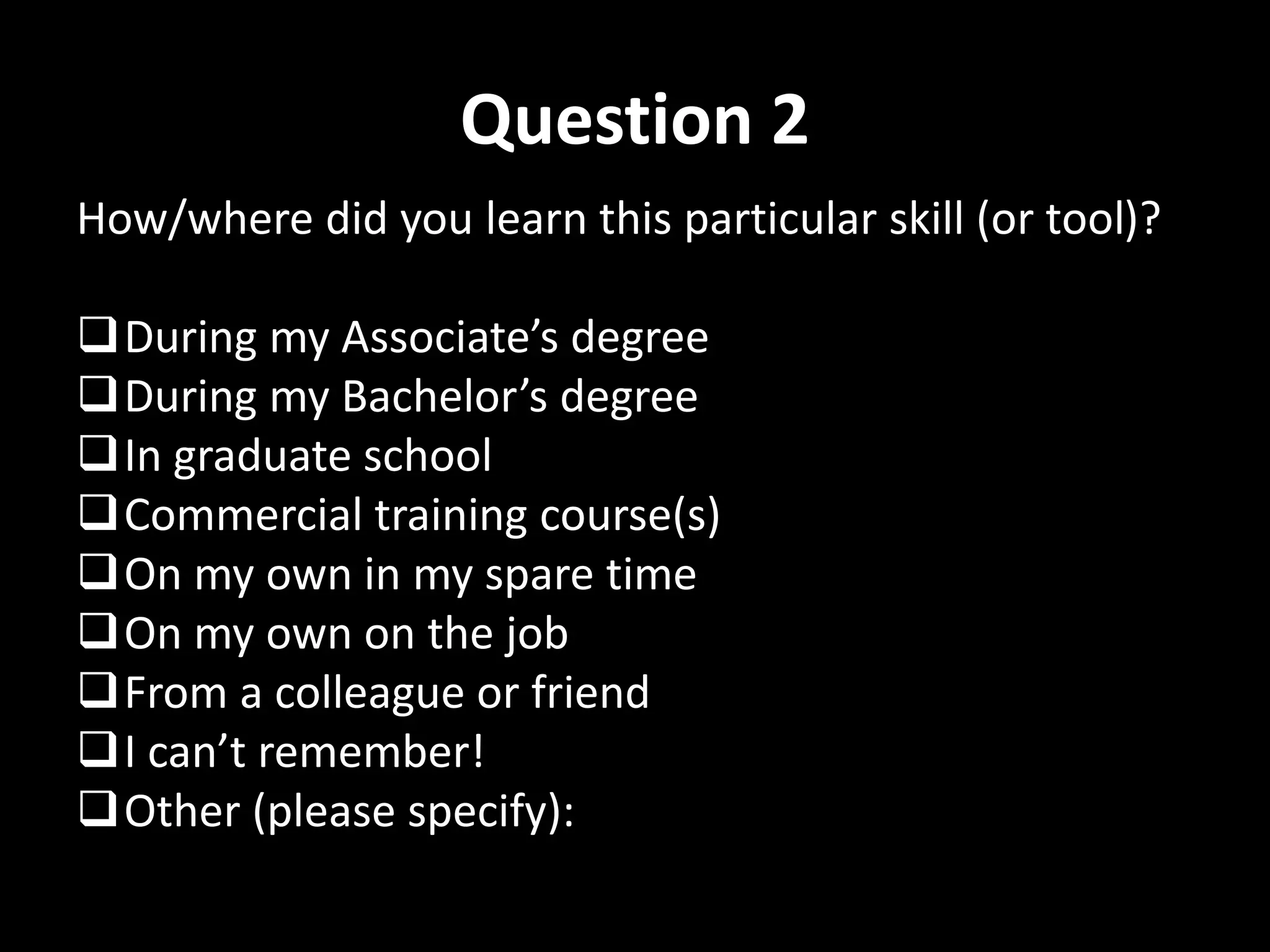 Question 2
How/where did you learn this particular skill (or tool)?
During my Associate’s degree
During my Bachelor’s degree
In graduate school
Commercial training course(s)
On my own in my spare time
On my own on the job
From a colleague or friend
I can’t remember!
Other (please specify):
 