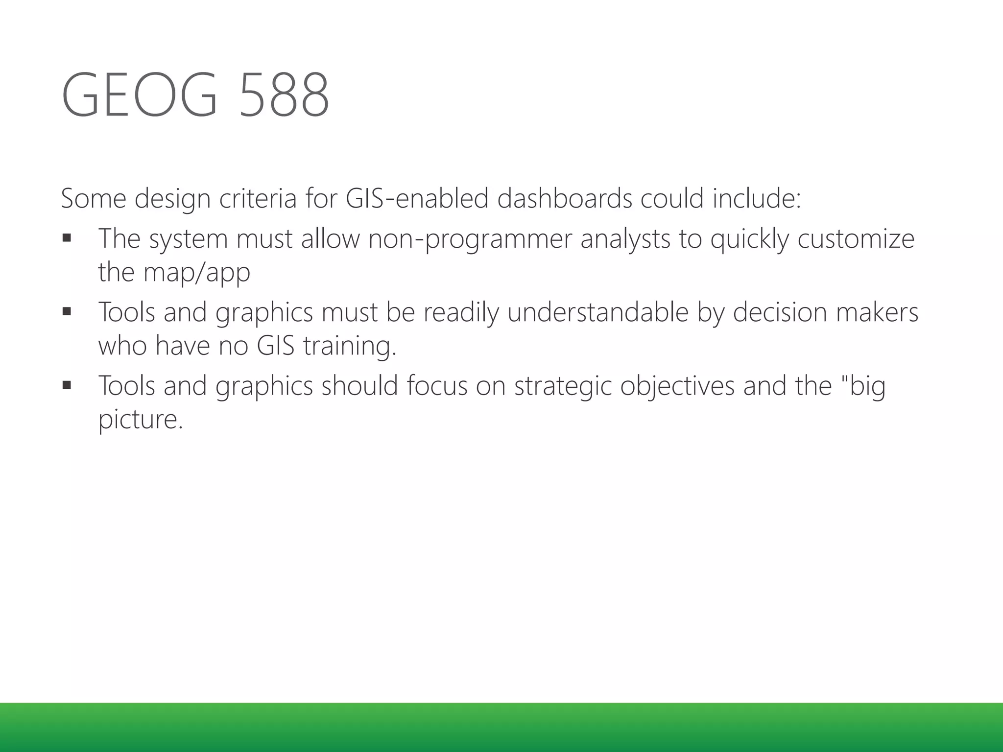 GEOG 588
Some design criteria for GIS-enabled dashboards could include:
 The system must allow non-programmer analysts to quickly customize
the map/app
 Tools and graphics must be readily understandable by decision makers
who have no GIS training.
 Tools and graphics should focus on strategic objectives and the "big
picture.
 