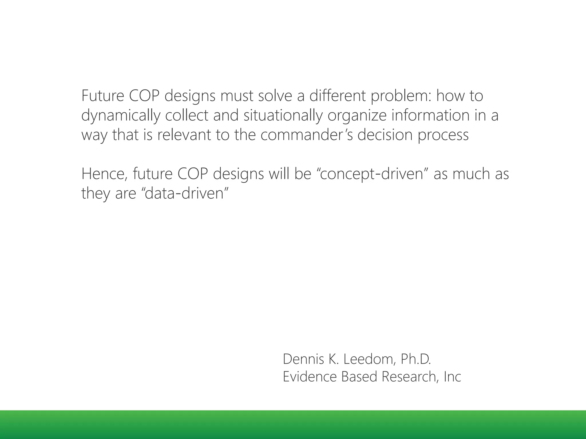 Future COP designs must solve a different problem: how to
dynamically collect and situationally organize information in a
way that is relevant to the commander’s decision process
Hence, future COP designs will be “concept-driven” as much as
they are “data-driven”
Dennis K. Leedom, Ph.D.
Evidence Based Research, Inc
 