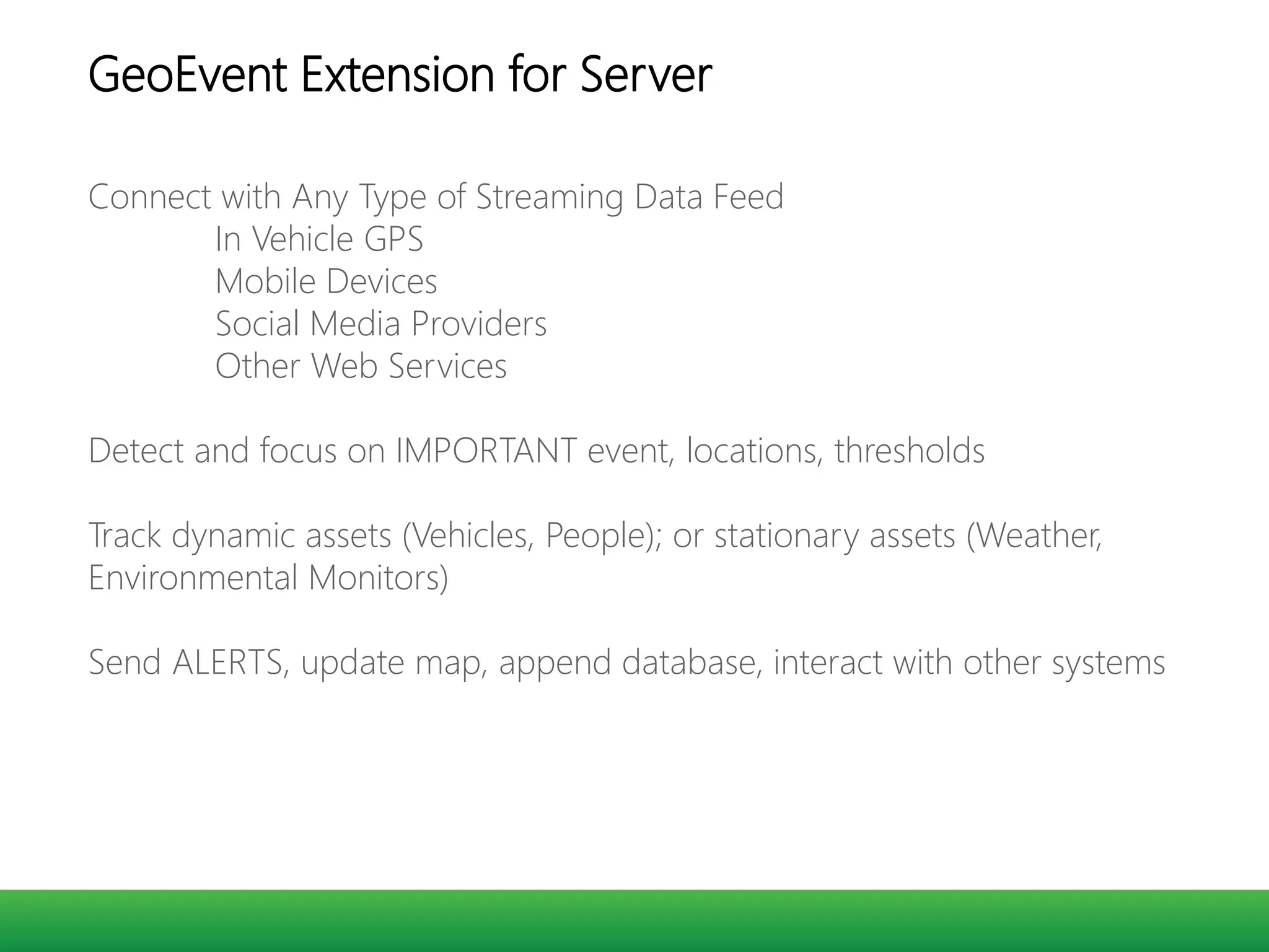 Connect with Any Type of Streaming Data Feed
In Vehicle GPS
Mobile Devices
Social Media Providers
Other Web Services
Detect and focus on IMPORTANT event, locations, thresholds
Track dynamic assets (Vehicles, People); or stationary assets (Weather,
Environmental Monitors)
Send ALERTS, update map, append database, interact with other systems
GeoEvent Extension for Server
 