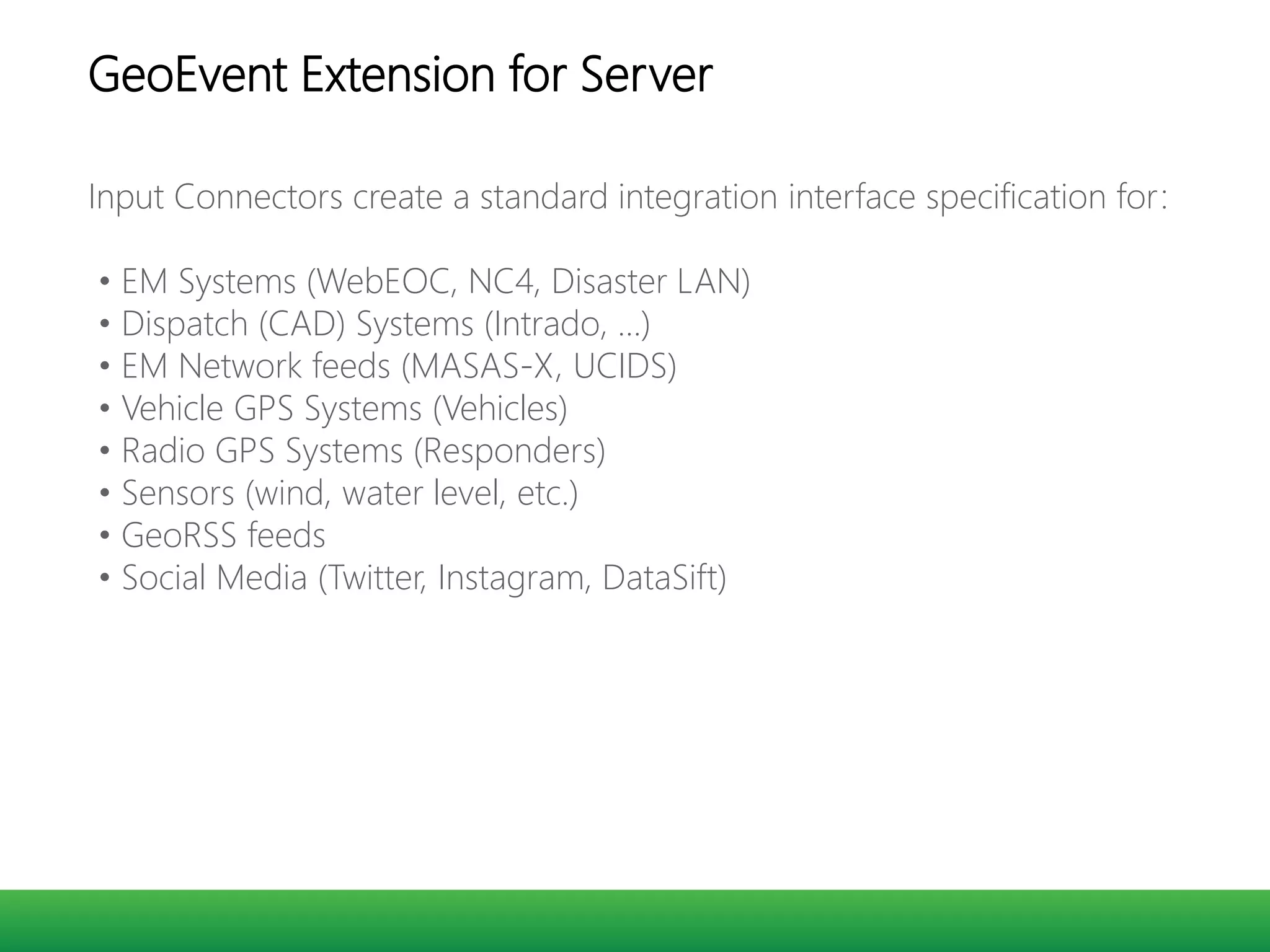 Input Connectors create a standard integration interface specification for:
• EM Systems (WebEOC, NC4, Disaster LAN)
• Dispatch (CAD) Systems (Intrado, …)
• EM Network feeds (MASAS-X, UCIDS)
• Vehicle GPS Systems (Vehicles)
• Radio GPS Systems (Responders)
• Sensors (wind, water level, etc.)
• GeoRSS feeds
• Social Media (Twitter, Instagram, DataSift)
GeoEvent Extension for Server
 