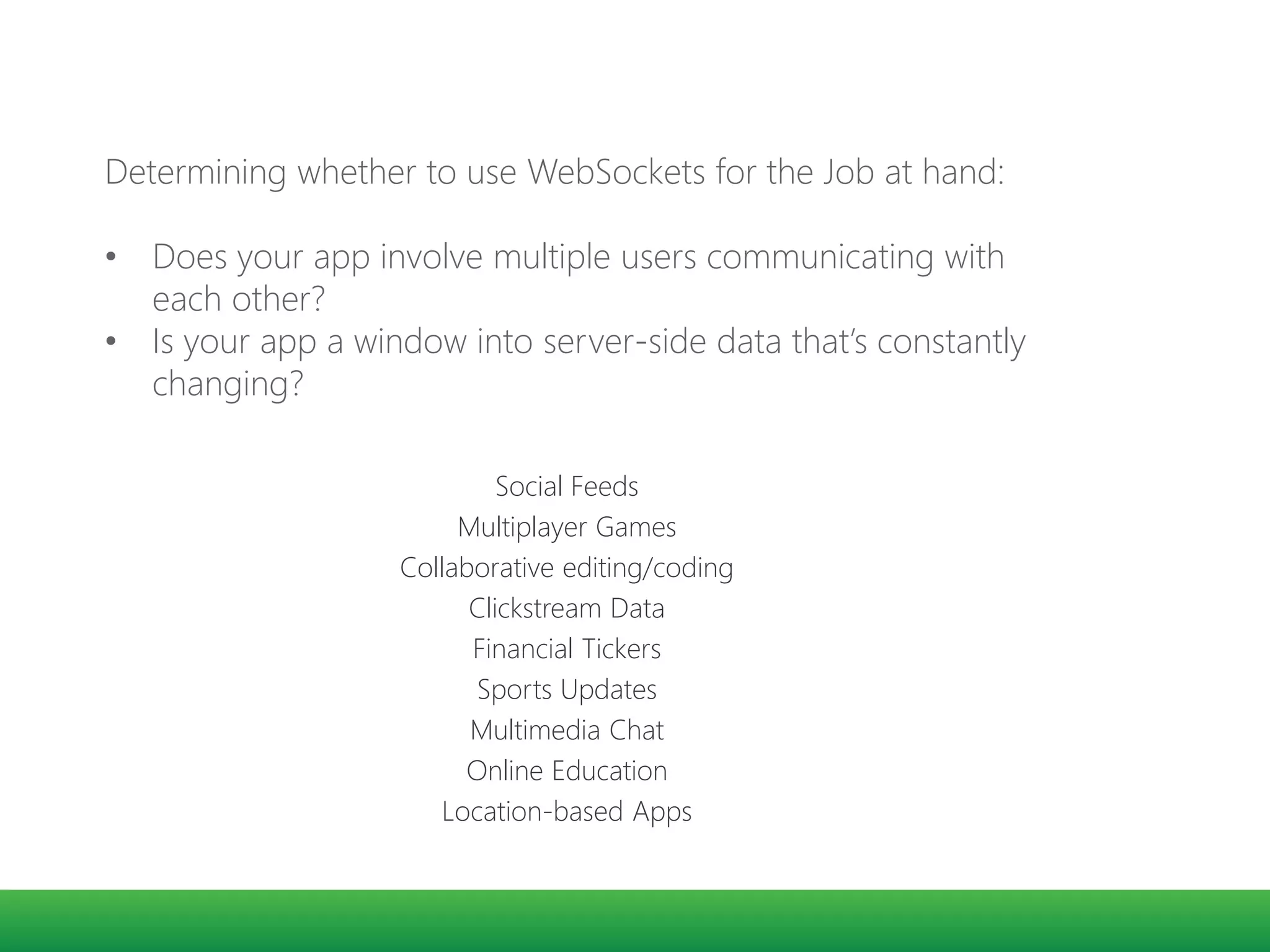 Social Feeds
Multiplayer Games
Collaborative editing/coding
Clickstream Data
Financial Tickers
Sports Updates
Multimedia Chat
Online Education
Location-based Apps
Determining whether to use WebSockets for the Job at hand:
• Does your app involve multiple users communicating with
each other?
• Is your app a window into server-side data that’s constantly
changing?
 