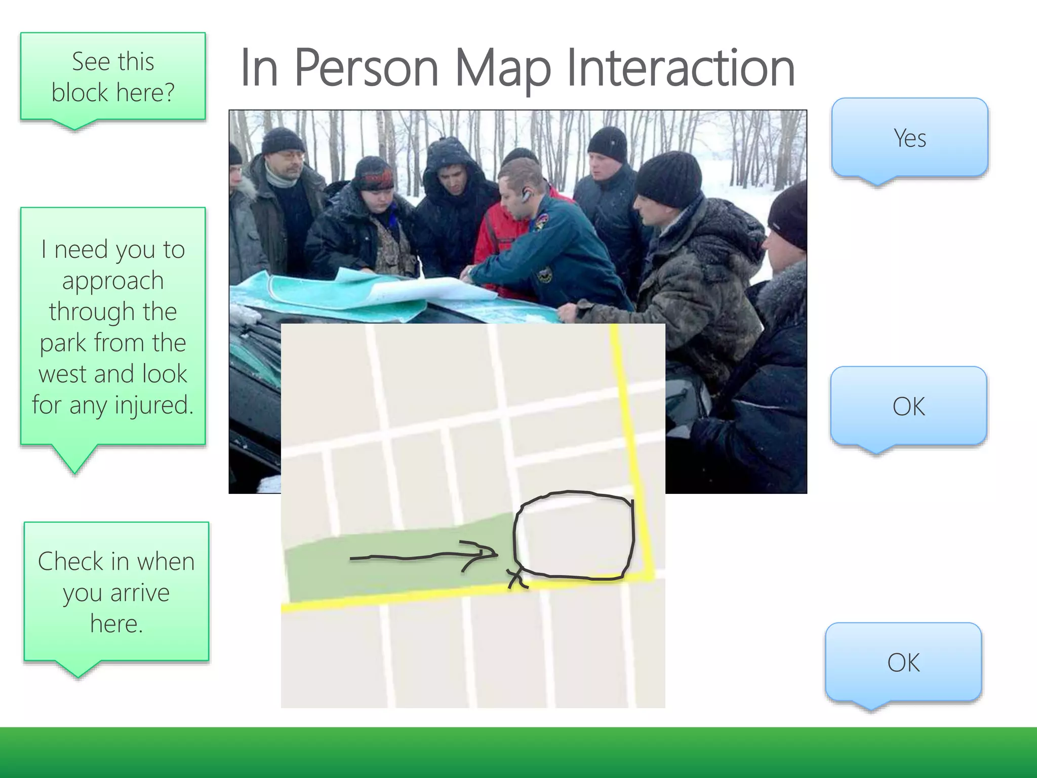 In Person Map InteractionSee this
block here?
Yes
I need you to
approach
through the
park from the
west and look
for any injured. OK
Check in when
you arrive
here.
OK
 