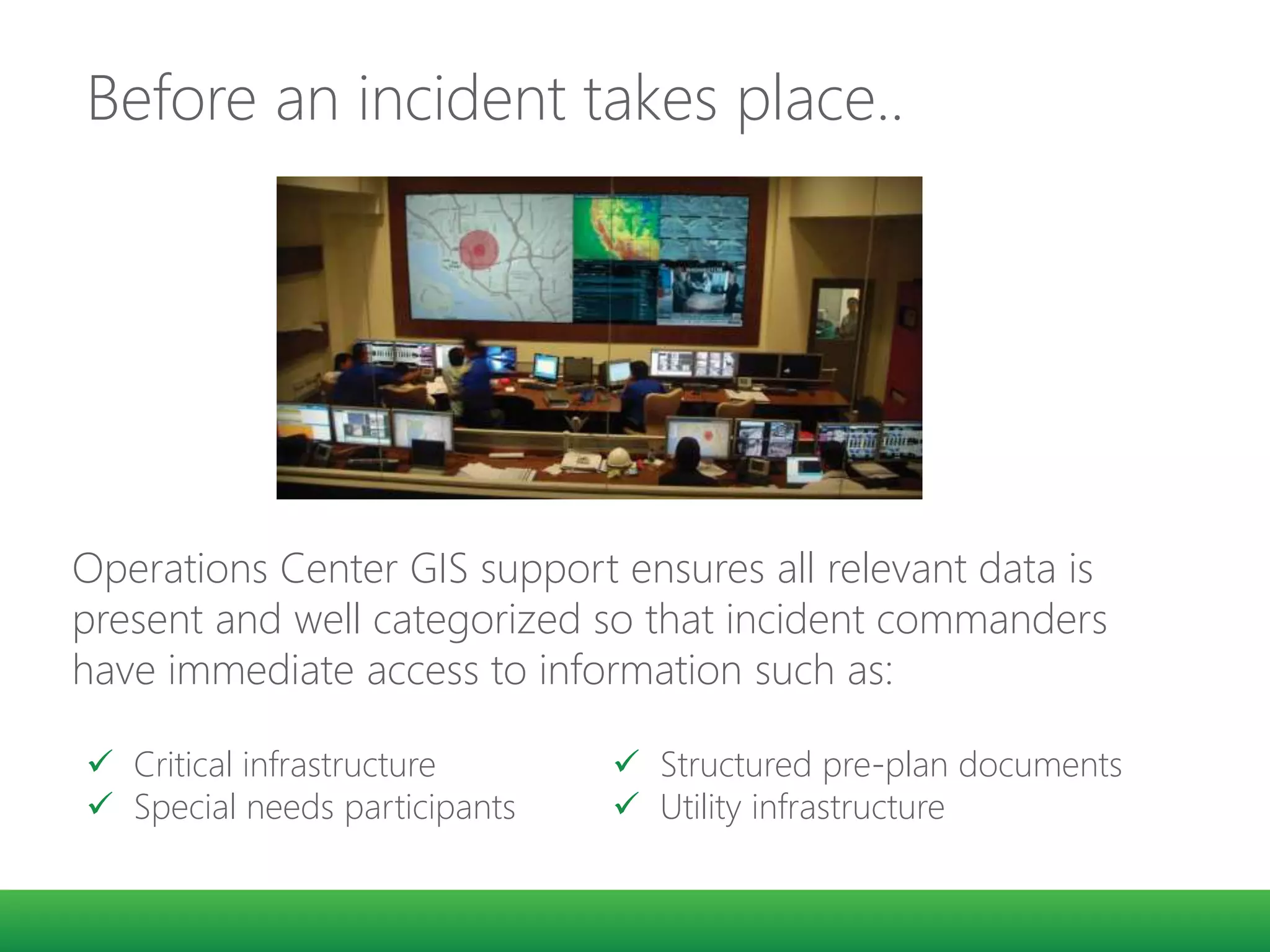 Before an incident takes place..
48° 25’ 32 N
123° 22’ 11” W
Operations Center GIS support ensures all relevant data is
present and well categorized so that incident commanders
have immediate access to information such as:
 Critical infrastructure
 Special needs participants
 Structured pre-plan documents
 Utility infrastructure
 