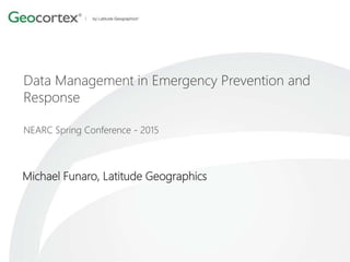 Data Management in Emergency Prevention and
Response
NEARC Spring Conference - 2015
Michael Funaro, Latitude Geographics
 