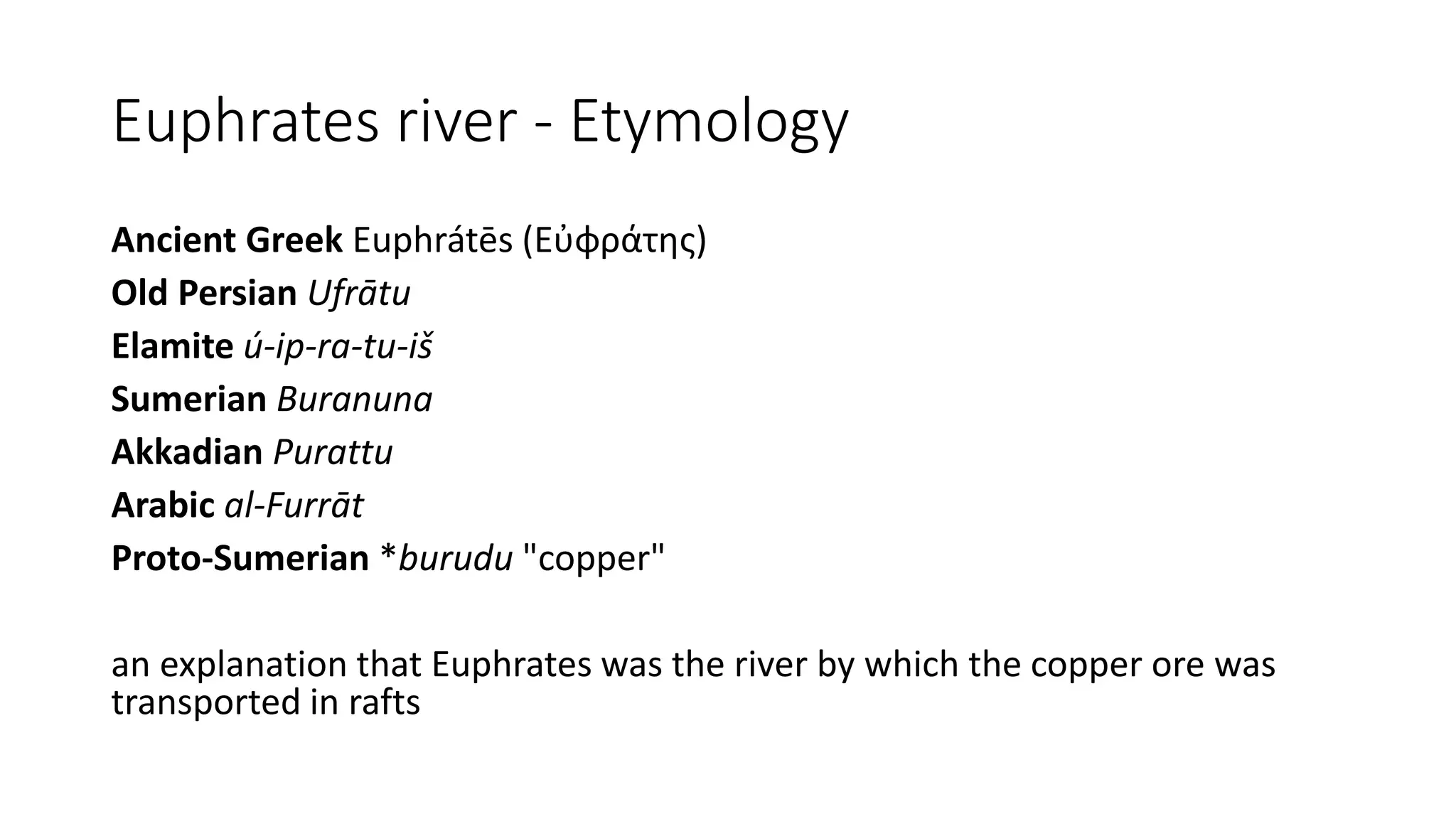 Euphrates river - Etymology
Ancient Greek Euphrátēs (Εὐφράτης)
Old Persian Ufrātu
Elamite ú-ip-ra-tu-iš
Sumerian Buranuna
Akkadian Purattu
Arabic al-Furrāt
Proto-Sumerian *burudu "copper"
an explanation that Euphrates was the river by which the copper ore was
transported in rafts
 