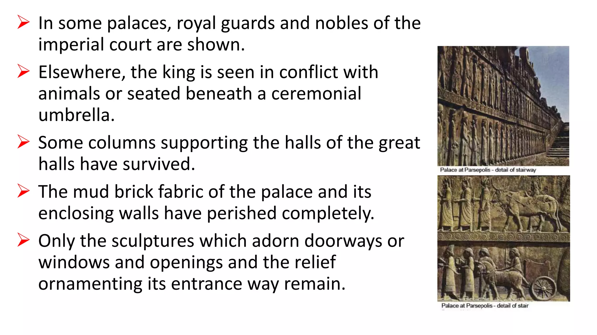  In some palaces, royal guards and nobles of the
imperial court are shown.
 Elsewhere, the king is seen in conflict with
animals or seated beneath a ceremonial
umbrella.
 Some columns supporting the halls of the great
halls have survived.
 The mud brick fabric of the palace and its
enclosing walls have perished completely.
 Only the sculptures which adorn doorways or
windows and openings and the relief
ornamenting its entrance way remain.
 