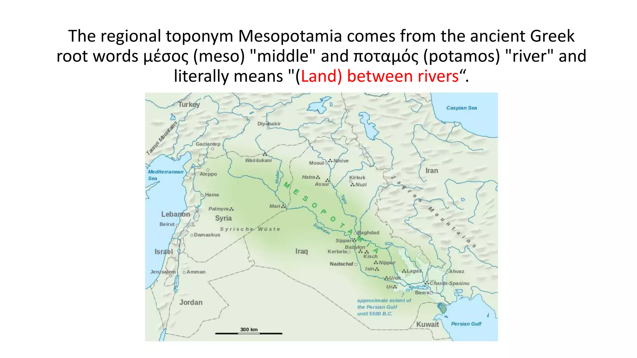The regional toponym Mesopotamia comes from the ancient Greek
root words μέσος (meso) "middle" and ποταμός (potamos) "river" and
literally means "(Land) between rivers“.
 