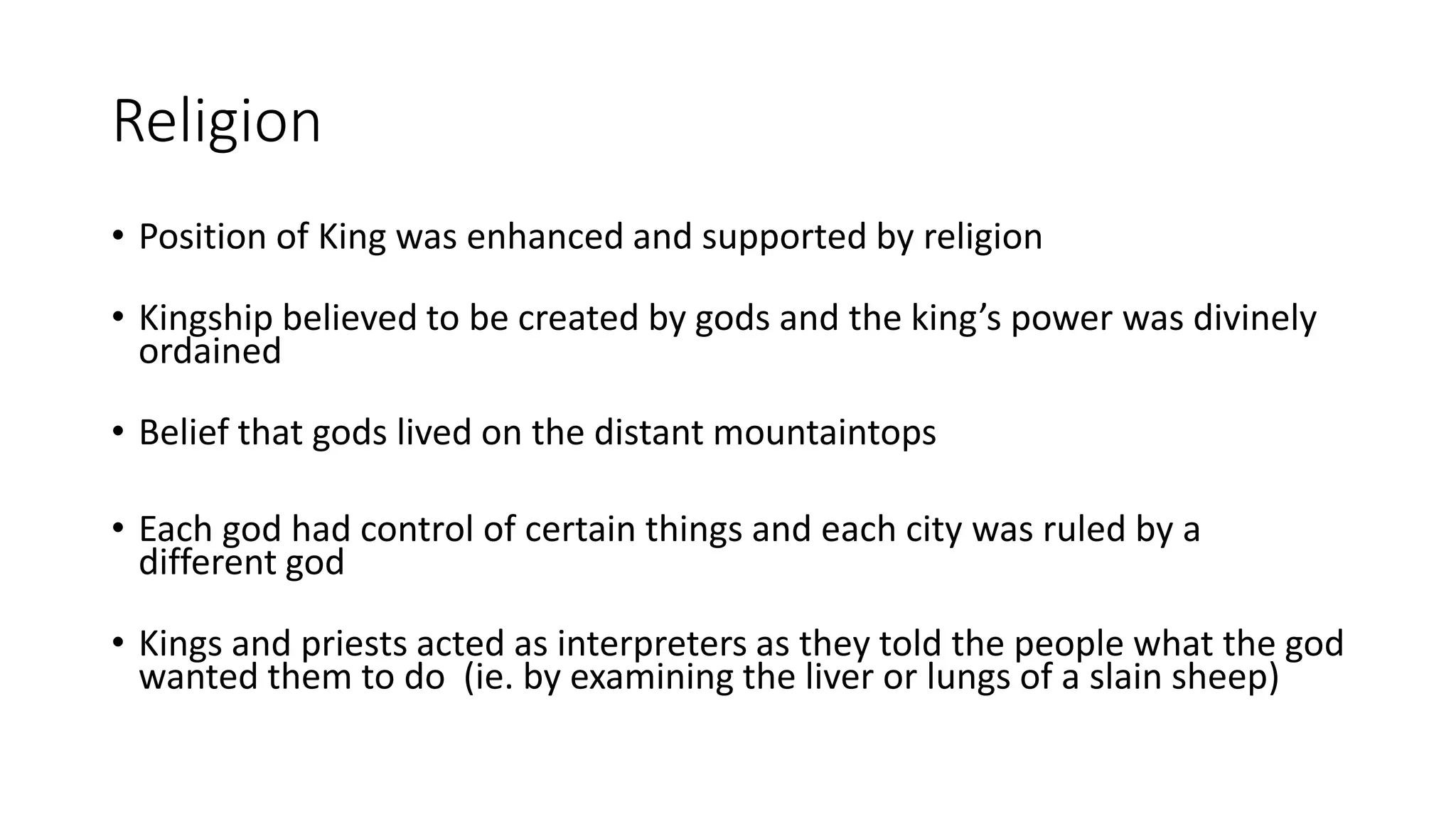 Religion
• Position of King was enhanced and supported by religion
• Kingship believed to be created by gods and the king’s power was divinely
ordained
• Belief that gods lived on the distant mountaintops
• Each god had control of certain things and each city was ruled by a
different god
• Kings and priests acted as interpreters as they told the people what the god
wanted them to do (ie. by examining the liver or lungs of a slain sheep)
 