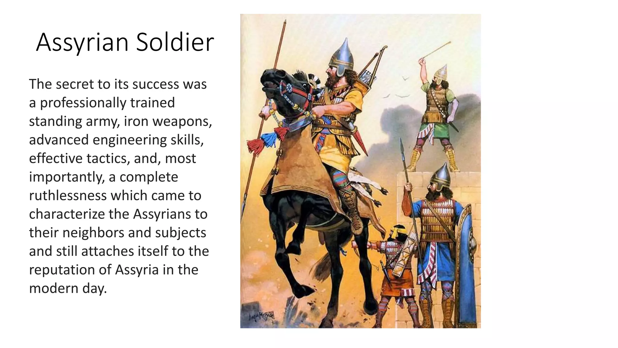Assyrian Soldier
The secret to its success was
a professionally trained
standing army, iron weapons,
advanced engineering skills,
effective tactics, and, most
importantly, a complete
ruthlessness which came to
characterize the Assyrians to
their neighbors and subjects
and still attaches itself to the
reputation of Assyria in the
modern day.
 