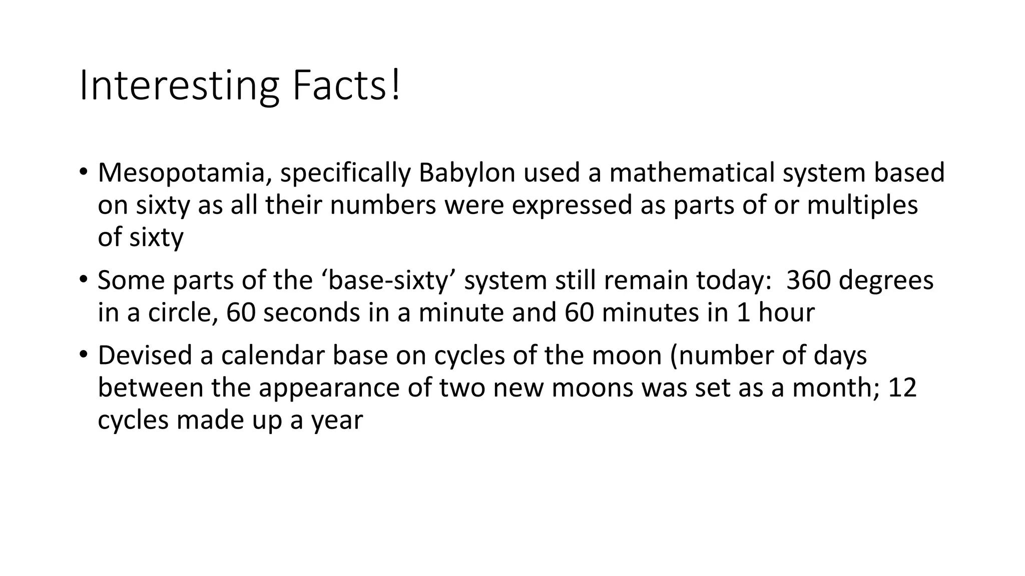 Interesting Facts!
• Mesopotamia, specifically Babylon used a mathematical system based
on sixty as all their numbers were expressed as parts of or multiples
of sixty
• Some parts of the ‘base-sixty’ system still remain today: 360 degrees
in a circle, 60 seconds in a minute and 60 minutes in 1 hour
• Devised a calendar base on cycles of the moon (number of days
between the appearance of two new moons was set as a month; 12
cycles made up a year
 