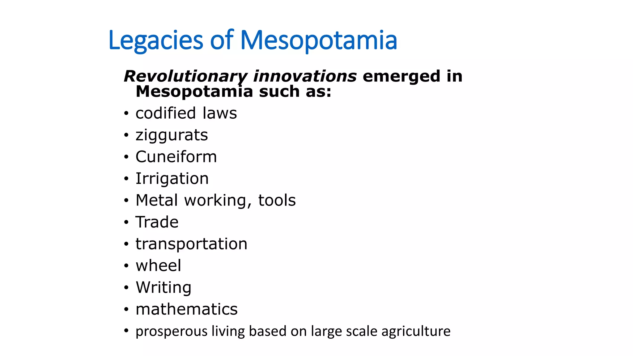 Legacies of Mesopotamia
Revolutionary innovations emerged in
Mesopotamia such as:
• codified laws
• ziggurats
• Cuneiform
• Irrigation
• Metal working, tools
• Trade
• transportation
• wheel
• Writing
• mathematics
• prosperous living based on large scale agriculture
 