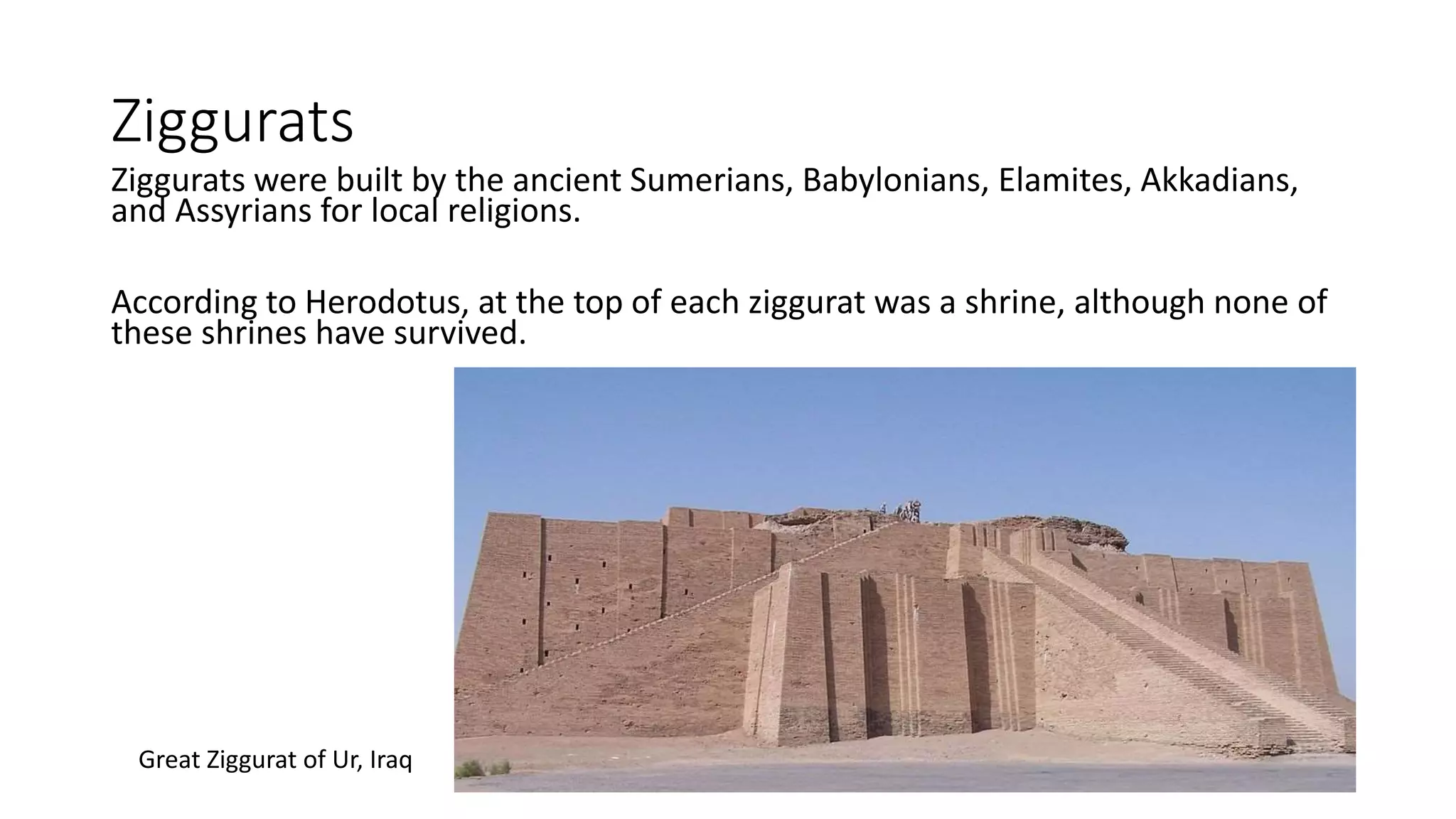 Ziggurats
Ziggurats were built by the ancient Sumerians, Babylonians, Elamites, Akkadians,
and Assyrians for local religions.
According to Herodotus, at the top of each ziggurat was a shrine, although none of
these shrines have survived.
Great Ziggurat of Ur, Iraq
 