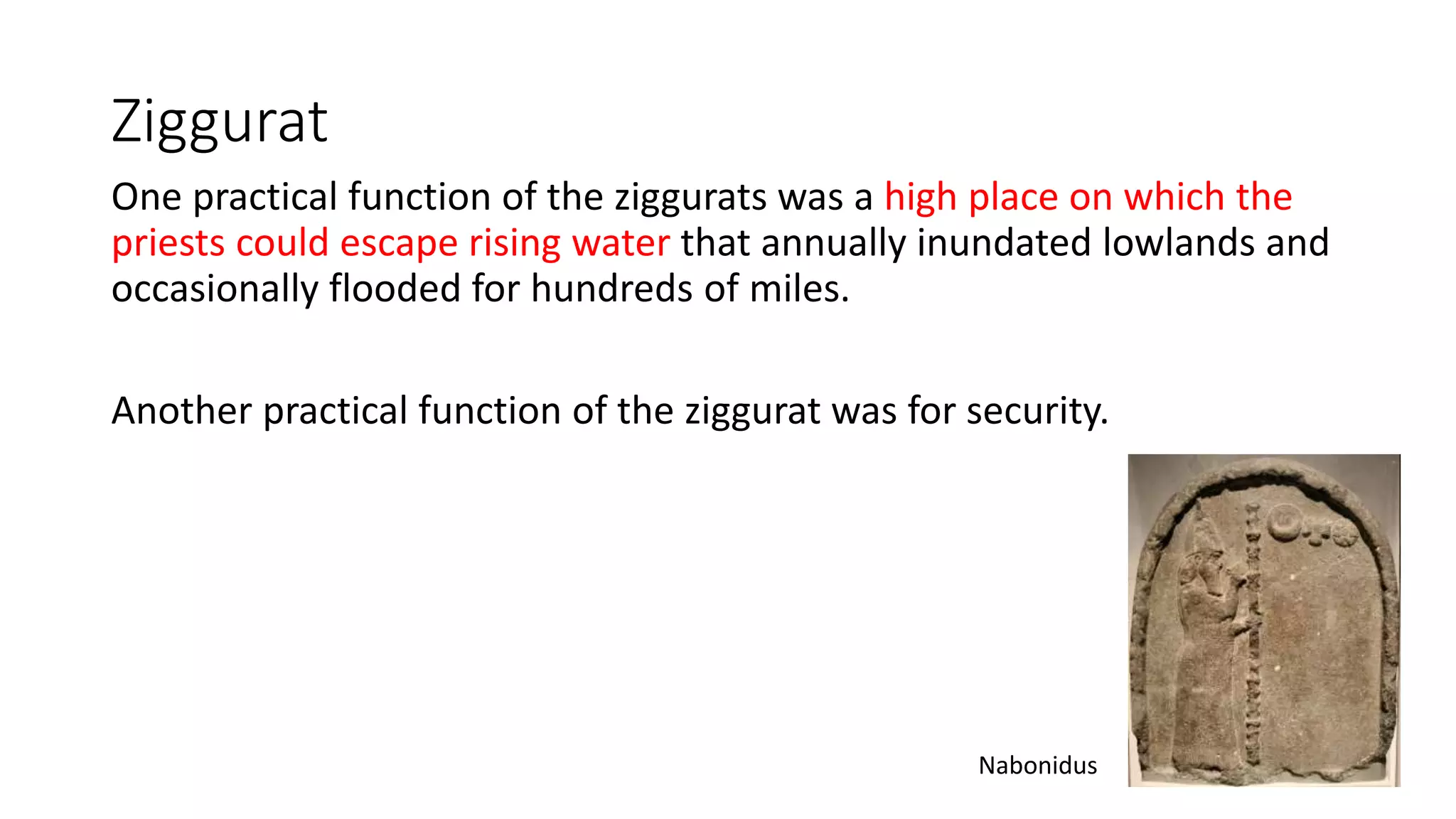 Ziggurat
One practical function of the ziggurats was a high place on which the
priests could escape rising water that annually inundated lowlands and
occasionally flooded for hundreds of miles.
Another practical function of the ziggurat was for security.
Nabonidus
 