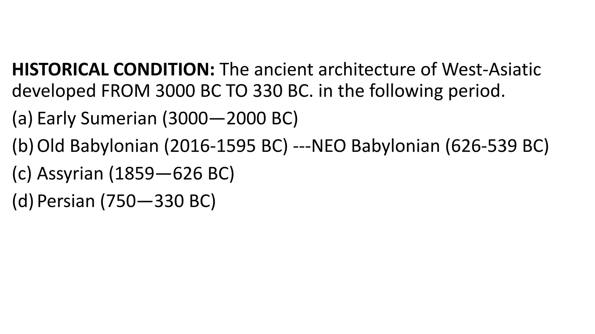 HISTORICAL CONDITION: The ancient architecture of West-Asiatic
developed FROM 3000 BC TO 330 BC. in the following period.
(a) Early Sumerian (3000—2000 BC)
(b)Old Babylonian (2016-1595 BC) ---NEO Babylonian (626-539 BC)
(c) Assyrian (1859—626 BC)
(d)Persian (750—330 BC)
 