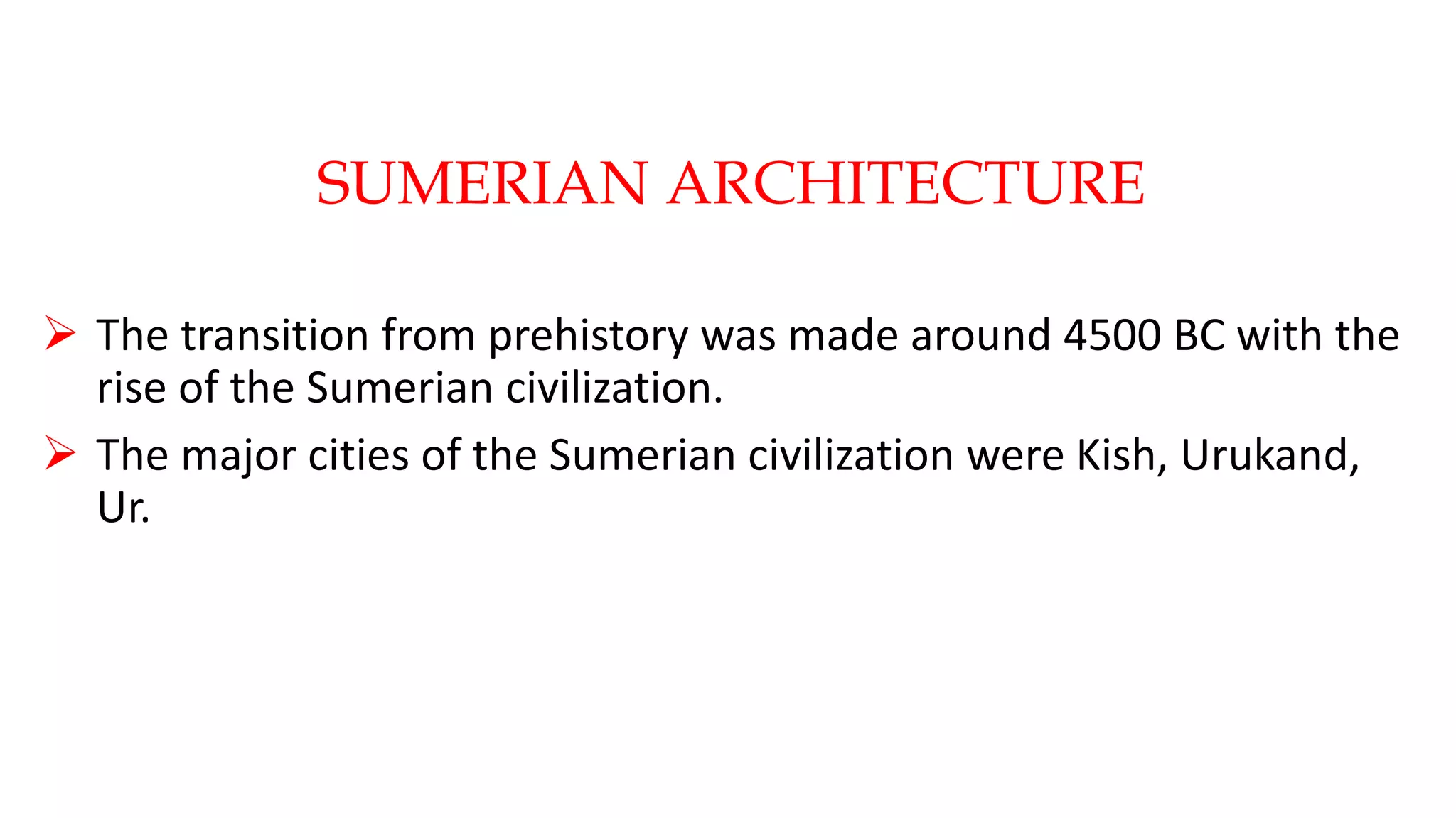 SUMERIAN ARCHITECTURE
 The transition from prehistory was made around 4500 BC with the
rise of the Sumerian civilization.
 The major cities of the Sumerian civilization were Kish, Urukand,
Ur.
 