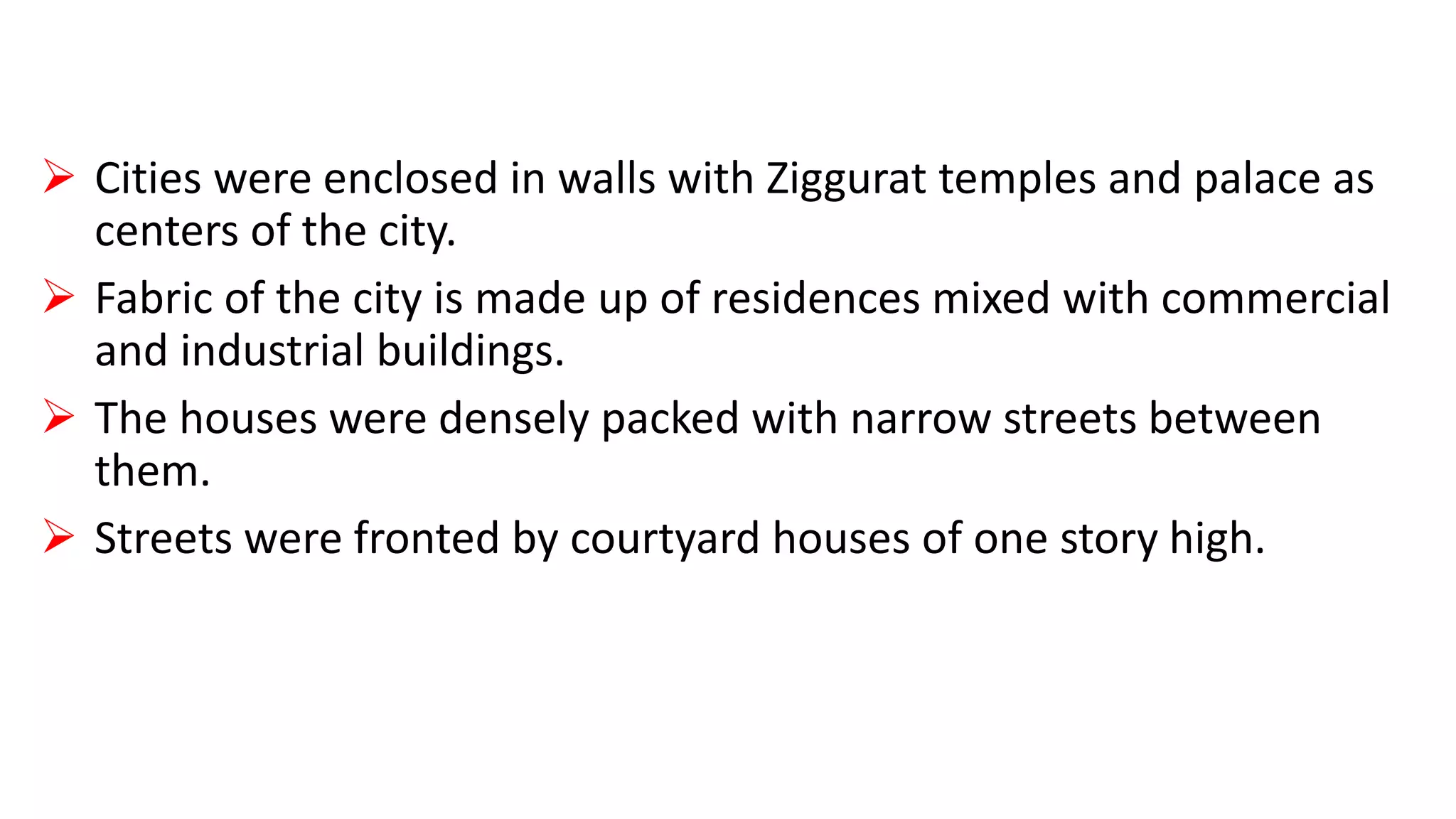  Cities were enclosed in walls with Ziggurat temples and palace as
centers of the city.
 Fabric of the city is made up of residences mixed with commercial
and industrial buildings.
 The houses were densely packed with narrow streets between
them.
 Streets were fronted by courtyard houses of one story high.
 