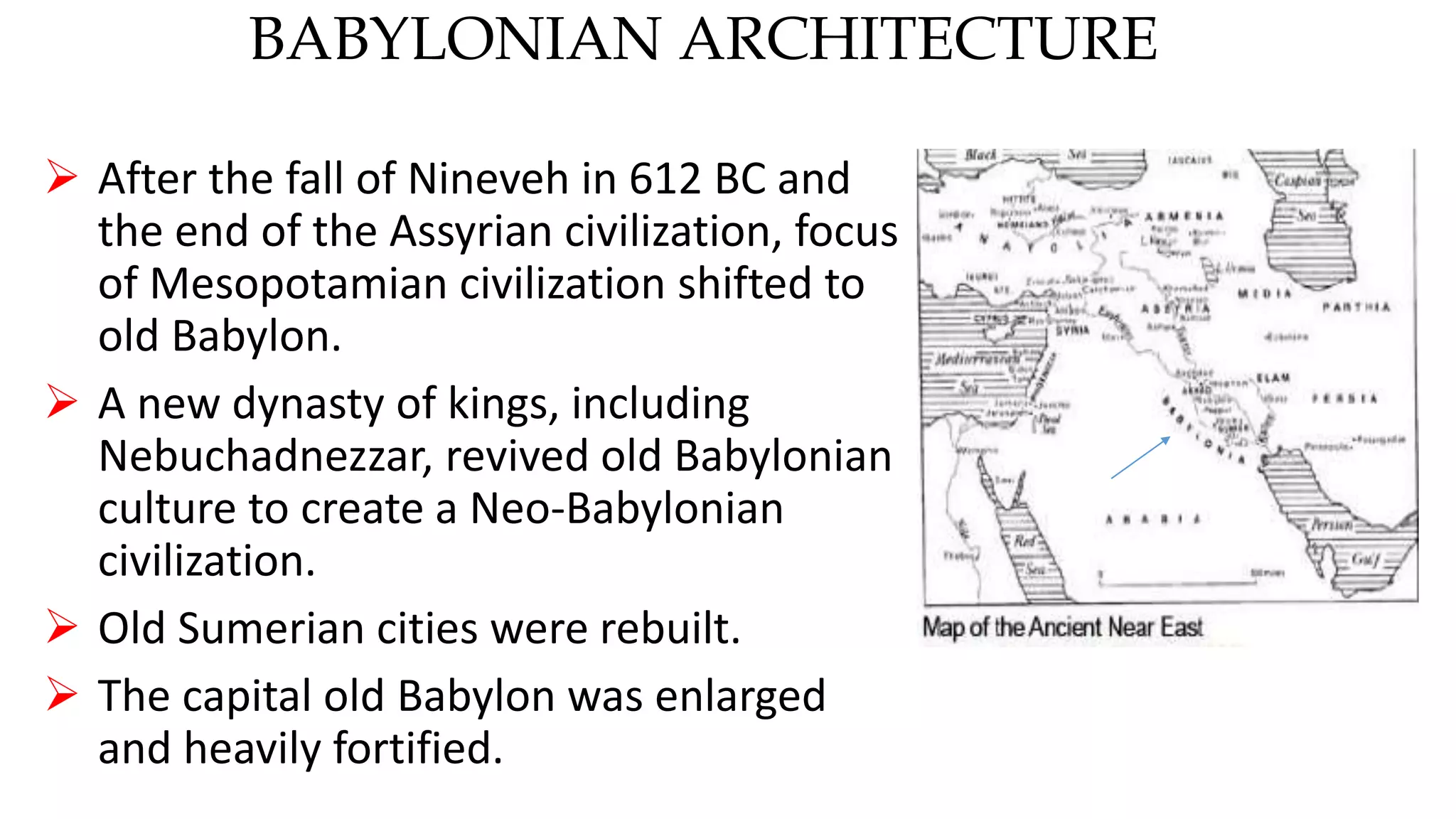 BABYLONIAN ARCHITECTURE
 After the fall of Nineveh in 612 BC and
the end of the Assyrian civilization, focus
of Mesopotamian civilization shifted to
old Babylon.
 A new dynasty of kings, including
Nebuchadnezzar, revived old Babylonian
culture to create a Neo-Babylonian
civilization.
 Old Sumerian cities were rebuilt.
 The capital old Babylon was enlarged
and heavily fortified.
 