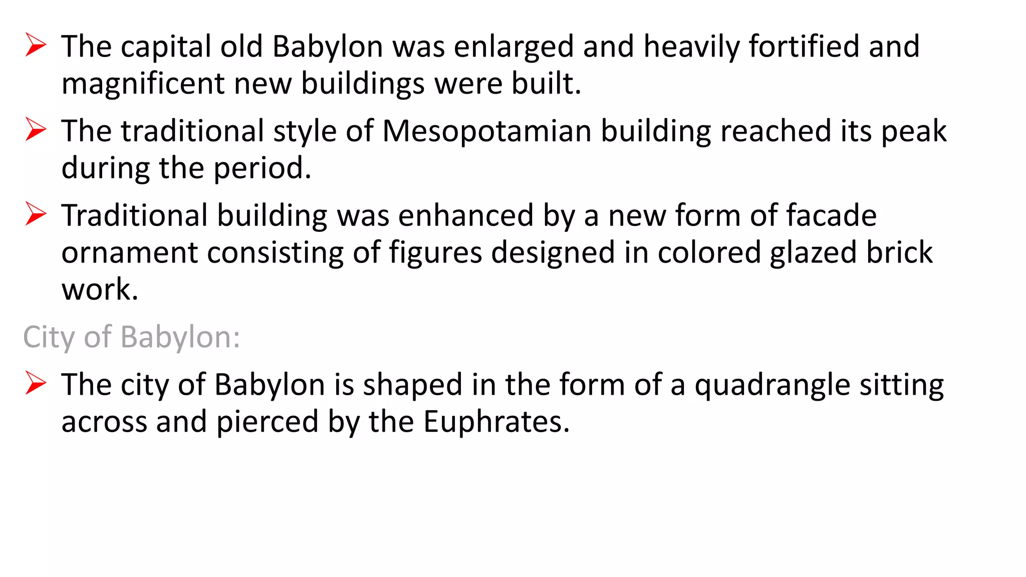  The capital old Babylon was enlarged and heavily fortified and
magnificent new buildings were built.
 The traditional style of Mesopotamian building reached its peak
during the period.
 Traditional building was enhanced by a new form of facade
ornament consisting of figures designed in colored glazed brick
work.
City of Babylon:
 The city of Babylon is shaped in the form of a quadrangle sitting
across and pierced by the Euphrates.
 