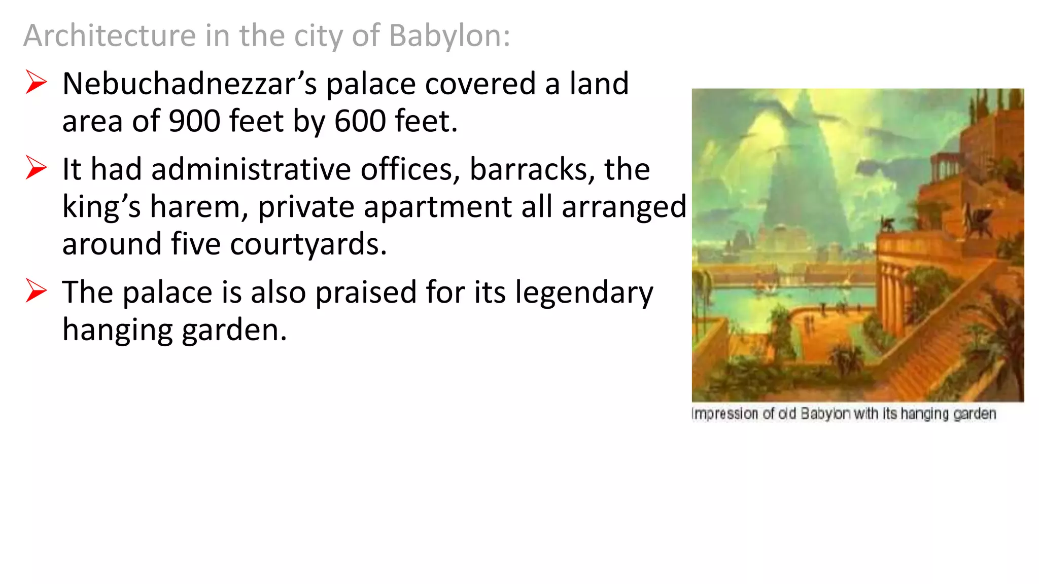 Architecture in the city of Babylon:
 Nebuchadnezzar’s palace covered a land
area of 900 feet by 600 feet.
 It had administrative offices, barracks, the
king’s harem, private apartment all arranged
around five courtyards.
 The palace is also praised for its legendary
hanging garden.
 