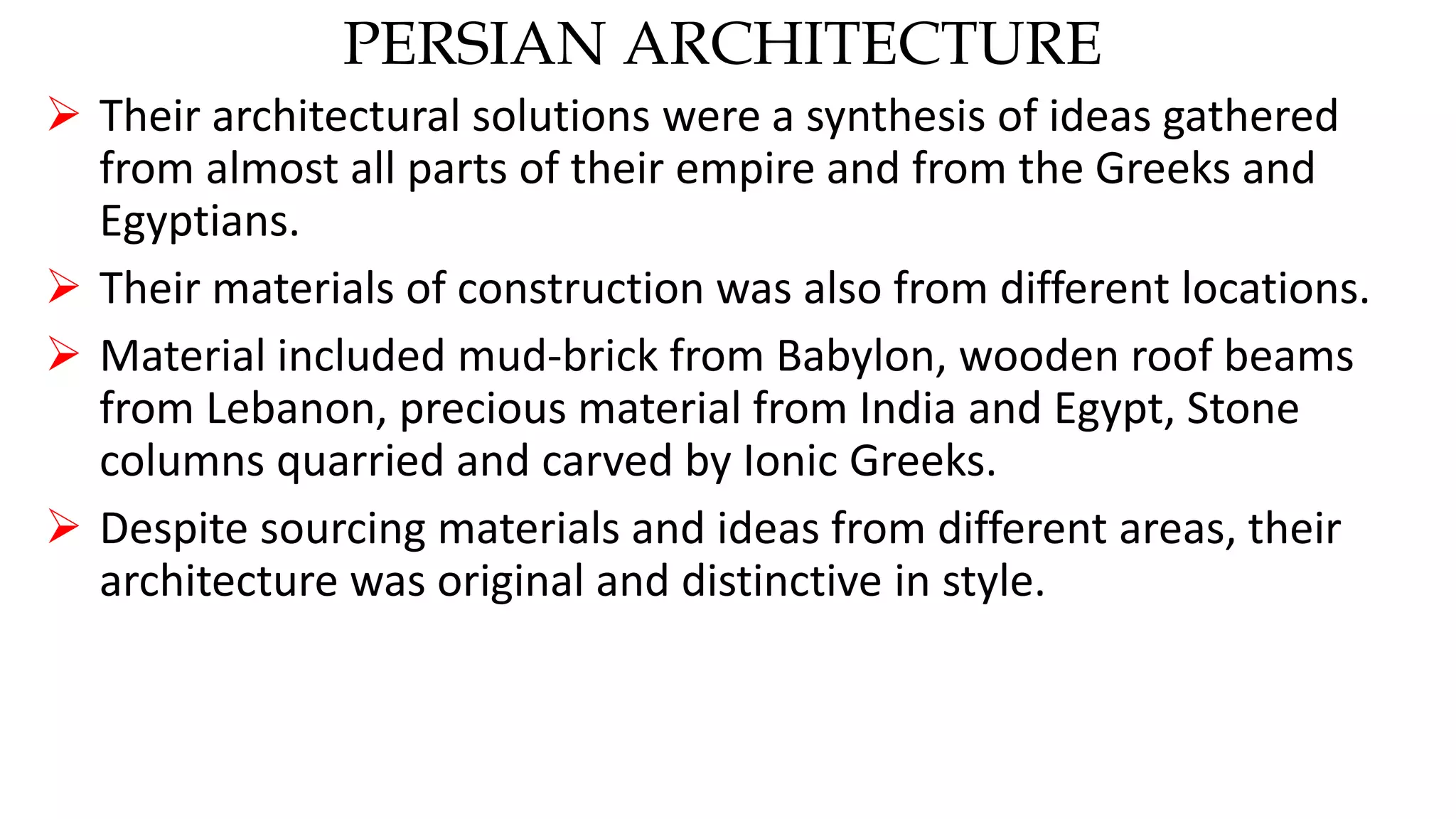 PERSIAN ARCHITECTURE
 Their architectural solutions were a synthesis of ideas gathered
from almost all parts of their empire and from the Greeks and
Egyptians.
 Their materials of construction was also from different locations.
 Material included mud-brick from Babylon, wooden roof beams
from Lebanon, precious material from India and Egypt, Stone
columns quarried and carved by Ionic Greeks.
 Despite sourcing materials and ideas from different areas, their
architecture was original and distinctive in style.
 