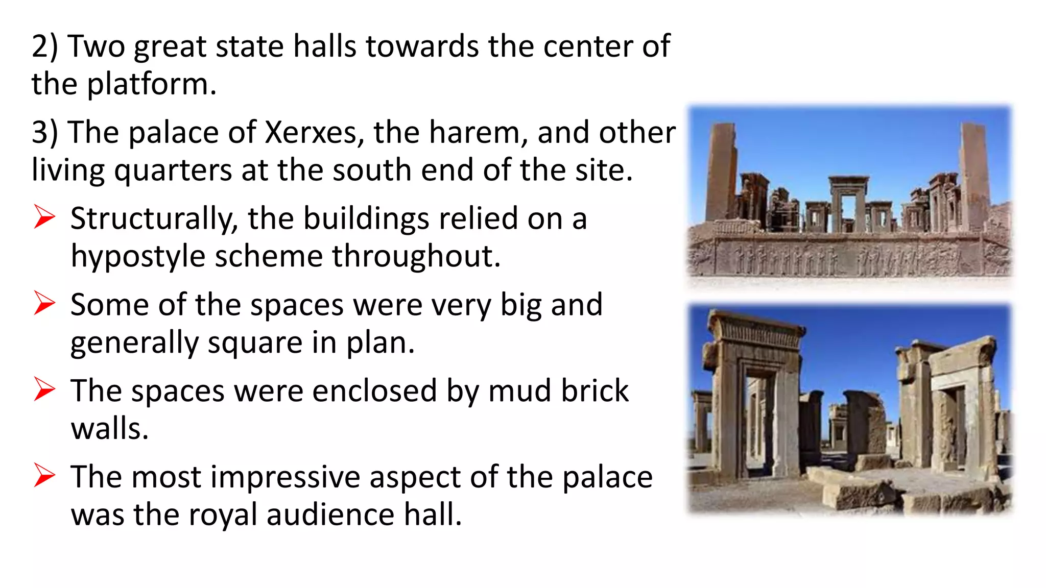2) Two great state halls towards the center of
the platform.
3) The palace of Xerxes, the harem, and other
living quarters at the south end of the site.
 Structurally, the buildings relied on a
hypostyle scheme throughout.
 Some of the spaces were very big and
generally square in plan.
 The spaces were enclosed by mud brick
walls.
 The most impressive aspect of the palace
was the royal audience hall.
 