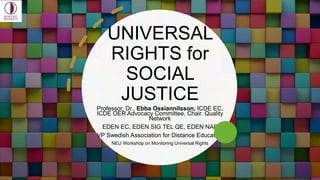 UNIVERSAL
RIGHTS for
SOCIAL
JUSTICE
Professor, Dr., Ebba Ossiannilsson, ICDE EC,
ICDE OER Advocacy Committee, Chair. Quality
Network
EDEN EC, EDEN SIG TEL QE, EDEN NAP
VP Swedish Association for Distance Education
NEU Workshop on Monitoring Universal Rights
 