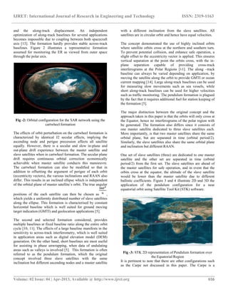IJRET: International Journal of Research in Engineering and Technology ISSN: 2319-1163
__________________________________________________________________________________________
Volume: 02 Issue: 04 | Apr-2013, Available @ http://www.ijret.org 656
and the along-track displacement. An independent
optimization of along-track baselines for several applications
becomes impossible due to coupling between both spacecraft
axis [13]. The formation hardly provides stable across-track
baselines. Figure 2 illustrates a representative formation
assumed for monitoring the ER as viewed from outer space
through the polar axis.
Fig -2: Orbital configuration for the SAR network using the
cartwheel formation
The effects of orbit perturbation on the cartwheel formation is
characterized by identical J2 secular effects, implying the
ascending node and perigee precession affects all satellite
equally. However, there is a secular and slow in-plane and
out-plane drift experience between the master satellite and
slave satellites when in cartwheel formation. The secular plane
drift requires continuous orbital correction economically
achievable when master satellite conducts this manoeuvre.
The cartwheel formation can also be modified so that in
addition to offsetting the argument of perigee of each orbit
(eccentricity vectors), the various inclinations and RAAN also
differ. This results in an inclined ellipse which is independent
of the orbital plane of master satellite’s orbit. The true angular
positions of the each satellite can then be chosen as ,
which yields a uniformly distributed number of slave satellites
along the ellipse. This formation is characterised by constant
horizontal baseline which is well suited for ground moving
target indication (GMTI) and geolocation applications [5].
The second and selected formation considered, provides
multiple baselines at fixed baseline ratio along the entire orbit
cycle [10, 11]. The effects of a large baseline manifests in the
sensitivity to across-track interferometry, which is well suited
in application areas such as digital elevation model (DEM)
generation. On the other hand, short baselines are most useful
for assisting in phase unwrapping, when data of undulating
areas such as valleys is involved [5]. This formation is often
referred to as the pendulum formation, which the original
concept involved three slave satellites with the same
inclination but different ascending nodes and a master satellite
with a different inclination from the slave satellites. All
satellites are in circular orbit and hence have equal velocities.
The concept demonstrated the use of highly inclined orbits
where satellite orbits cross at the northern and southern turn.
To prevent potential collision, and enhance safe operation, a
slight offset to the eccentricity vector is applied. This ensures
vertical separation at the point the orbits cross, with the in-
plane separation capable of providing cross-track
interferograms at the Polar Regions [11]. The along –track
baseline can always be varied depending on application, by
moving the satellite along the orbit to provide GMTI or ocean
current mapping [14]. Large along-track baselines can be used
for measuring slow movements such as sea vessels, while
short along-track baselines can be used for higher velocities
such as traffic monitoring. The pendulum formation is plagued
by the fact that it requires additional fuel for station keeping of
the formation [5].
The major distinction between the original concept and the
approach taken in this paper is that the orbits will only cross at
the Equator, hence no interferograms of the polar region with
be generated. The formation also differs since it consists of
one master satellite dedicated to three slave satellites each.
More importantly, is that two master satellites share the same
orbital plane, but are separated in time (orbital period/2).
Similarly, the slave satellites also share the same orbital plane
and inclination but different RAAN.
One set of slave satellites (three) are dedicated to one master
satellite and the other set are separated in time (orbital
period/2) from the first set. The slave satellites are ahead of
the master satellites for safe operation, and in event that the
orbits cross at the equator, the altitude of the slave satellite
would be lower than the master satellite due to different
ballistic coefficients. Figure 3 and 4 illustrate 2D and 3D the
application of the pendulum configuration for a near
equatorial orbit using Satellite Tool Kit (STK) software.
Fig -3: STK 2D representation of Pendulum formation over
the Equatorial Region
It is pertinent to note that there are other configurations such
as the Carpe not discussed in this paper. The Carpe is a
 