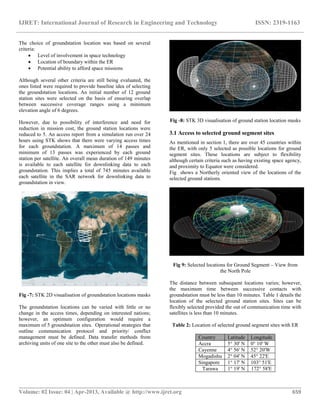 IJRET: International Journal of Research in Engineering and Technology ISSN: 2319-1163
__________________________________________________________________________________________
Volume: 02 Issue: 04 | Apr-2013, Available @ http://www.ijret.org 659
The choice of groundstation location was based on several
criteria:
 Level of involvement in space technology
 Location of boundary within the ER
 Potential ability to afford space missions
Although several other criteria are still being evaluated, the
ones listed were required to provide baseline idea of selecting
the groundstation locations. An initial number of 12 ground
station sites were selected on the basis of ensuring overlap
between successive coverage ranges using a minimum
elevation angle of 6 degrees.
However, due to possibility of interference and need for
reduction in mission cost, the ground station locations were
reduced to 5. An access report from a simulation run over 24
hours using STK shows that there were varying access times
for each groundstation. A maximum of 14 passes and
minimum of 13 passes was experienced by each ground
station per satellite. An overall mean duration of 149 minutes
is available to each satellite for downlinking data to each
groundstation. This implies a total of 745 minutes available
each satellite in the SAR network for downlinking data to
groundstation in view.
Fig -7: STK 2D visualisation of groundstation locations masks
The groundstation locations can be varied with little or no
change in the access times, depending on interested nations;
however, an optimum configuration would require a
maximum of 5 groundstation sites. Operational strategies that
outline communication protocol and priority/ conflict
management must be defined. Data transfer methods from
archiving units of one site to the other must also be defined.
Fig -8: STK 3D visualisation of ground station location masks
3.1 Access to selected ground segment sites
As mentioned in section 1, there are over 45 countries within
the ER, with only 5 selected as possible locations for ground
segment sites. These locations are subject to flexibility
although certain criteria such as having existing space agency,
and proximity to Equator were considered.
Fig shows a Northerly oriented view of the locations of the
selected ground stations.
Fig 9: Selected locations for Ground Segment – View from
the North Pole
The distance between subsequent locations varies; however,
the maximum time between successive contacts with
groundstation must be less than 10 minutes. Table 1 details the
location of the selected ground station sites. Sites can be
flexibly selected provided the out of communication time with
satellites is less than 10 minutes.
Table 2: Location of selected ground segment sites with ER
Country Latitude Longitude
Accra 5° 30' N 0° 10' W
Cayenne 4° 56' N 52° 20'W
Mogadishu 2° 04' N 45° 22'E
Singapore 1° 17' N 103° 51'E
Tarawa 1° 19' N 172° 58'E
 
