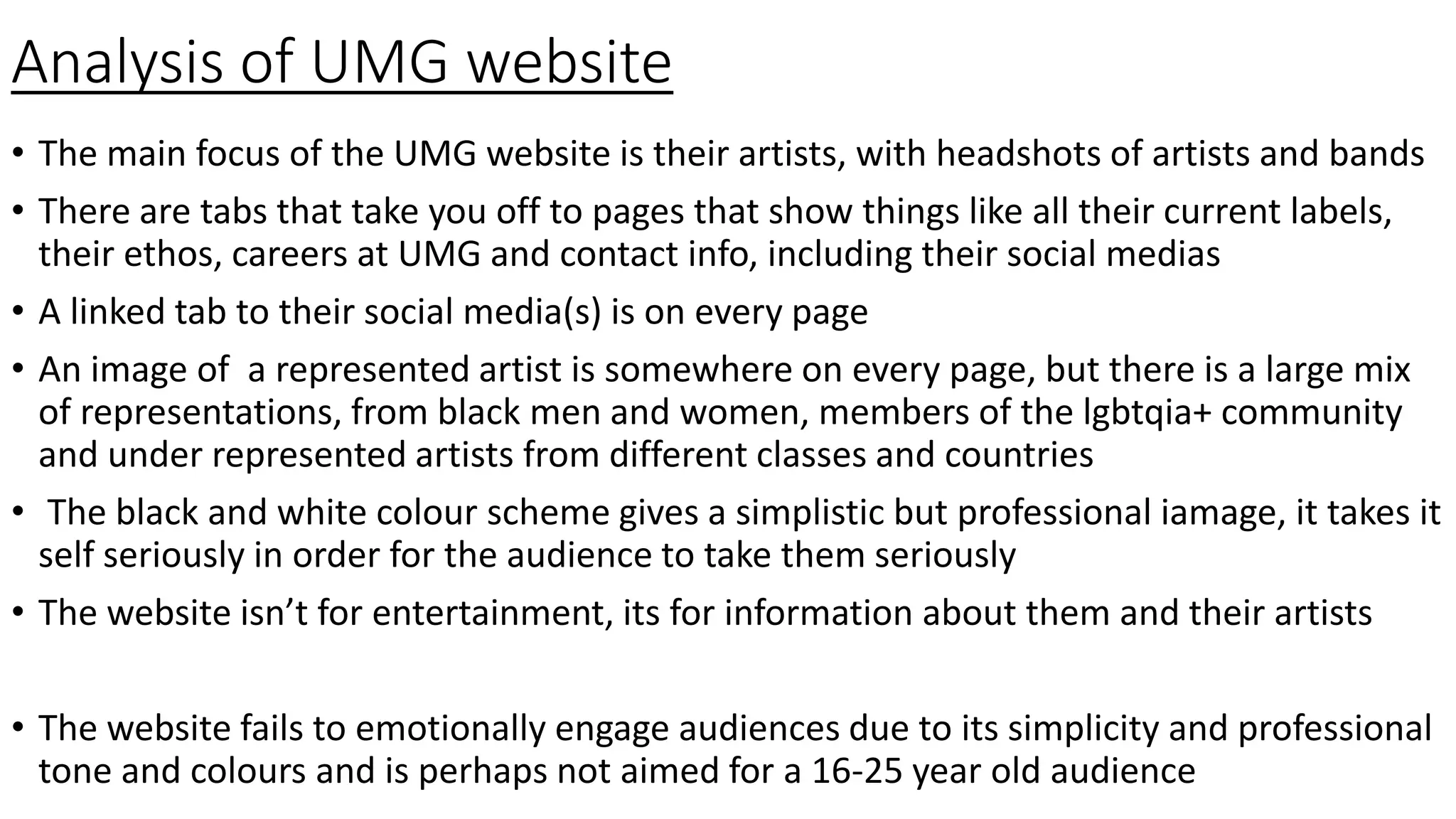 Analysis of UMG website
• The main focus of the UMG website is their artists, with headshots of artists and bands
• There are tabs that take you off to pages that show things like all their current labels,
their ethos, careers at UMG and contact info, including their social medias
• A linked tab to their social media(s) is on every page
• An image of a represented artist is somewhere on every page, but there is a large mix
of representations, from black men and women, members of the lgbtqia+ community
and under represented artists from different classes and countries
• The black and white colour scheme gives a simplistic but professional iamage, it takes it
self seriously in order for the audience to take them seriously
• The website isn’t for entertainment, its for information about them and their artists
• The website fails to emotionally engage audiences due to its simplicity and professional
tone and colours and is perhaps not aimed for a 16-25 year old audience
 
