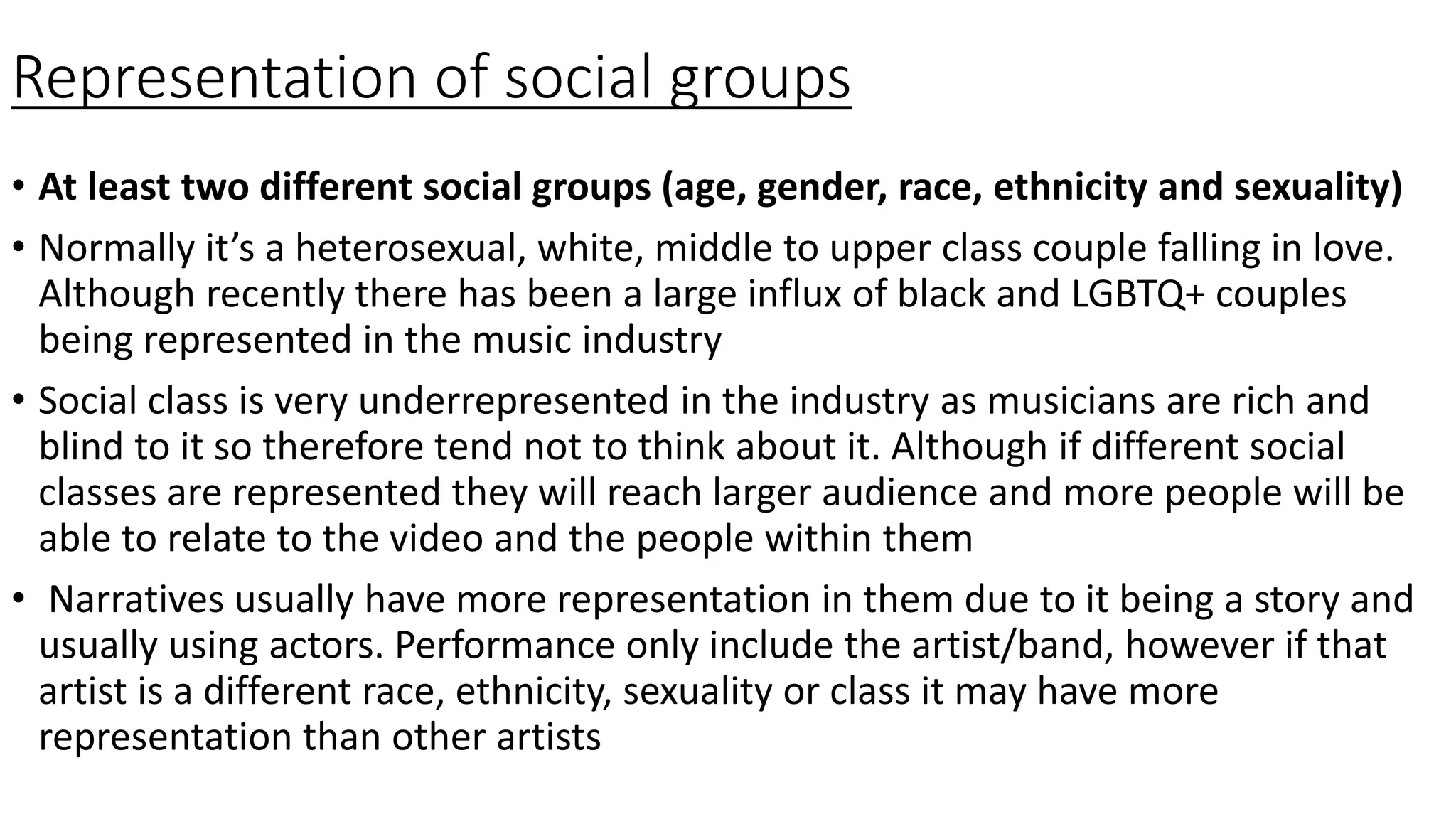 Representation of social groups
• At least two different social groups (age, gender, race, ethnicity and sexuality)
• Normally it’s a heterosexual, white, middle to upper class couple falling in love.
Although recently there has been a large influx of black and LGBTQ+ couples
being represented in the music industry
• Social class is very underrepresented in the industry as musicians are rich and
blind to it so therefore tend not to think about it. Although if different social
classes are represented they will reach larger audience and more people will be
able to relate to the video and the people within them
• Narratives usually have more representation in them due to it being a story and
usually using actors. Performance only include the artist/band, however if that
artist is a different race, ethnicity, sexuality or class it may have more
representation than other artists
 