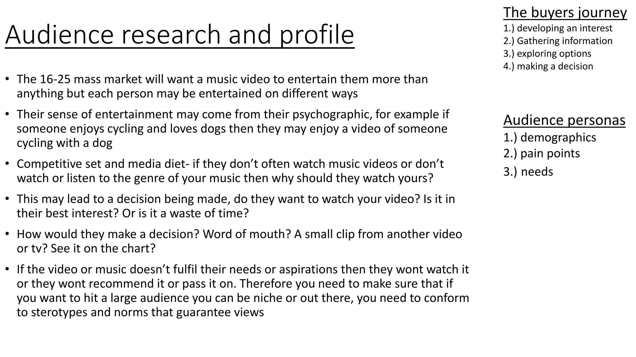 Audience research and profile
• The 16-25 mass market will want a music video to entertain them more than
anything but each person may be entertained on different ways
• Their sense of entertainment may come from their psychographic, for example if
someone enjoys cycling and loves dogs then they may enjoy a video of someone
cycling with a dog
• Competitive set and media diet- if they don’t often watch music videos or don’t
watch or listen to the genre of your music then why should they watch yours?
• This may lead to a decision being made, do they want to watch your video? Is it in
their best interest? Or is it a waste of time?
• How would they make a decision? Word of mouth? A small clip from another video
or tv? See it on the chart?
• If the video or music doesn’t fulfil their needs or aspirations then they wont watch it
or they wont recommend it or pass it on. Therefore you need to make sure that if
you want to hit a large audience you can be niche or out there, you need to conform
to sterotypes and norms that guarantee views
The buyers journey
1.) developing an interest
2.) Gathering information
3.) exploring options
4.) making a decision
Audience personas
1.) demographics
2.) pain points
3.) needs
 