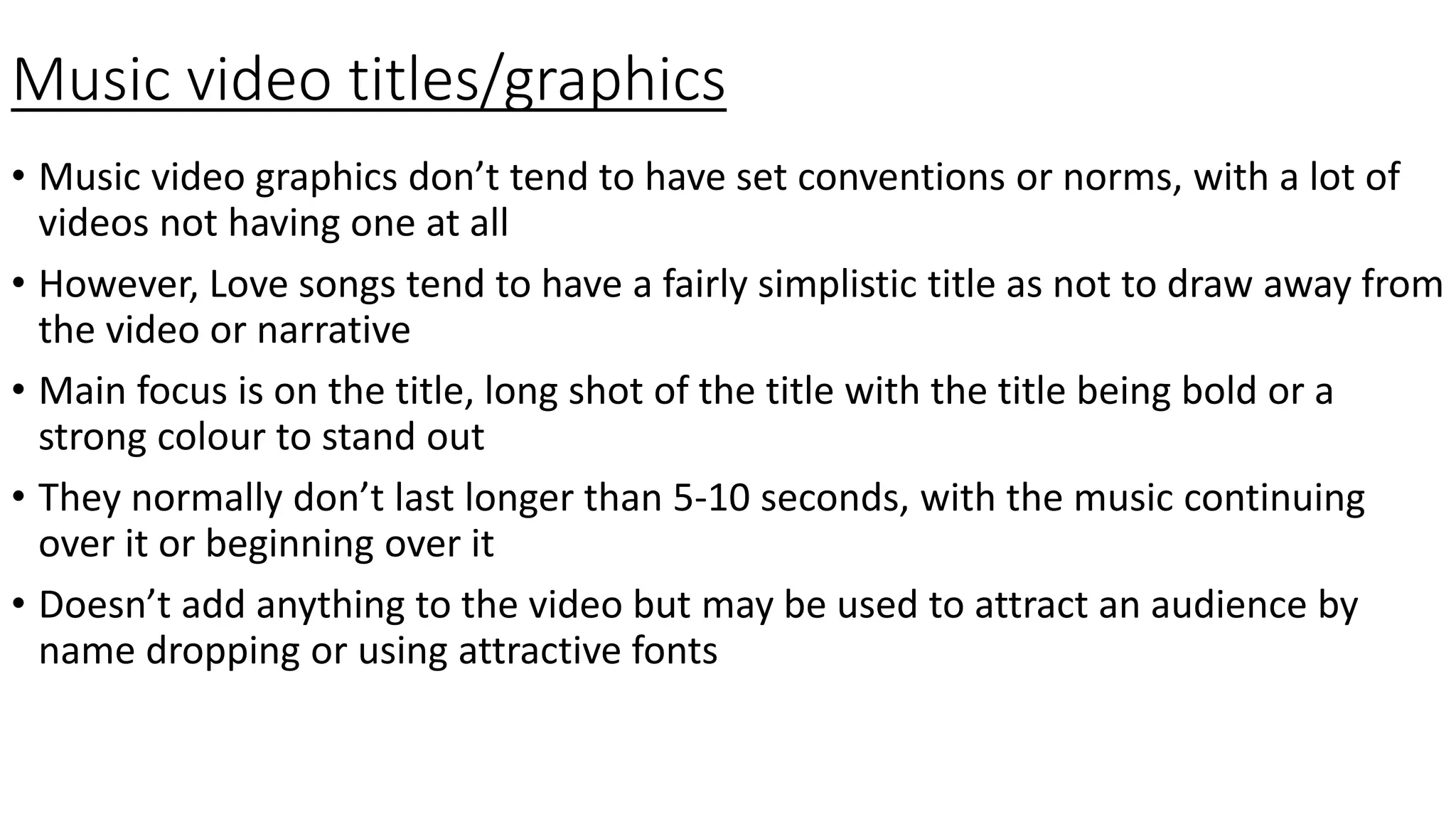 Music video titles/graphics
• Music video graphics don’t tend to have set conventions or norms, with a lot of
videos not having one at all
• However, Love songs tend to have a fairly simplistic title as not to draw away from
the video or narrative
• Main focus is on the title, long shot of the title with the title being bold or a
strong colour to stand out
• They normally don’t last longer than 5-10 seconds, with the music continuing
over it or beginning over it
• Doesn’t add anything to the video but may be used to attract an audience by
name dropping or using attractive fonts
 