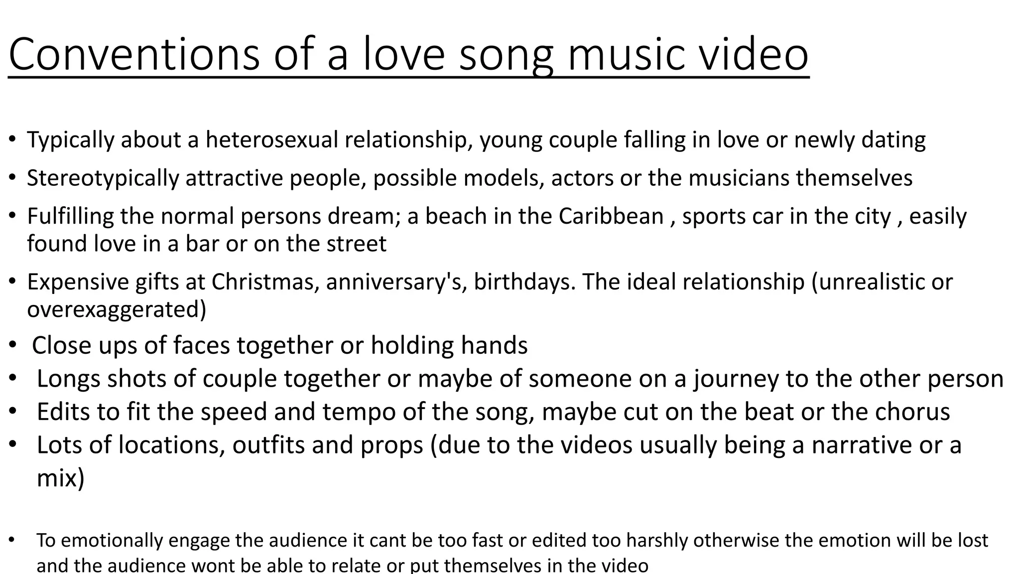 Conventions of a love song music video
• Typically about a heterosexual relationship, young couple falling in love or newly dating
• Stereotypically attractive people, possible models, actors or the musicians themselves
• Fulfilling the normal persons dream; a beach in the Caribbean , sports car in the city , easily
found love in a bar or on the street
• Expensive gifts at Christmas, anniversary's, birthdays. The ideal relationship (unrealistic or
overexaggerated)
• Close ups of faces together or holding hands
• Longs shots of couple together or maybe of someone on a journey to the other person
• Edits to fit the speed and tempo of the song, maybe cut on the beat or the chorus
• Lots of locations, outfits and props (due to the videos usually being a narrative or a
mix)
• To emotionally engage the audience it cant be too fast or edited too harshly otherwise the emotion will be lost
and the audience wont be able to relate or put themselves in the video
 