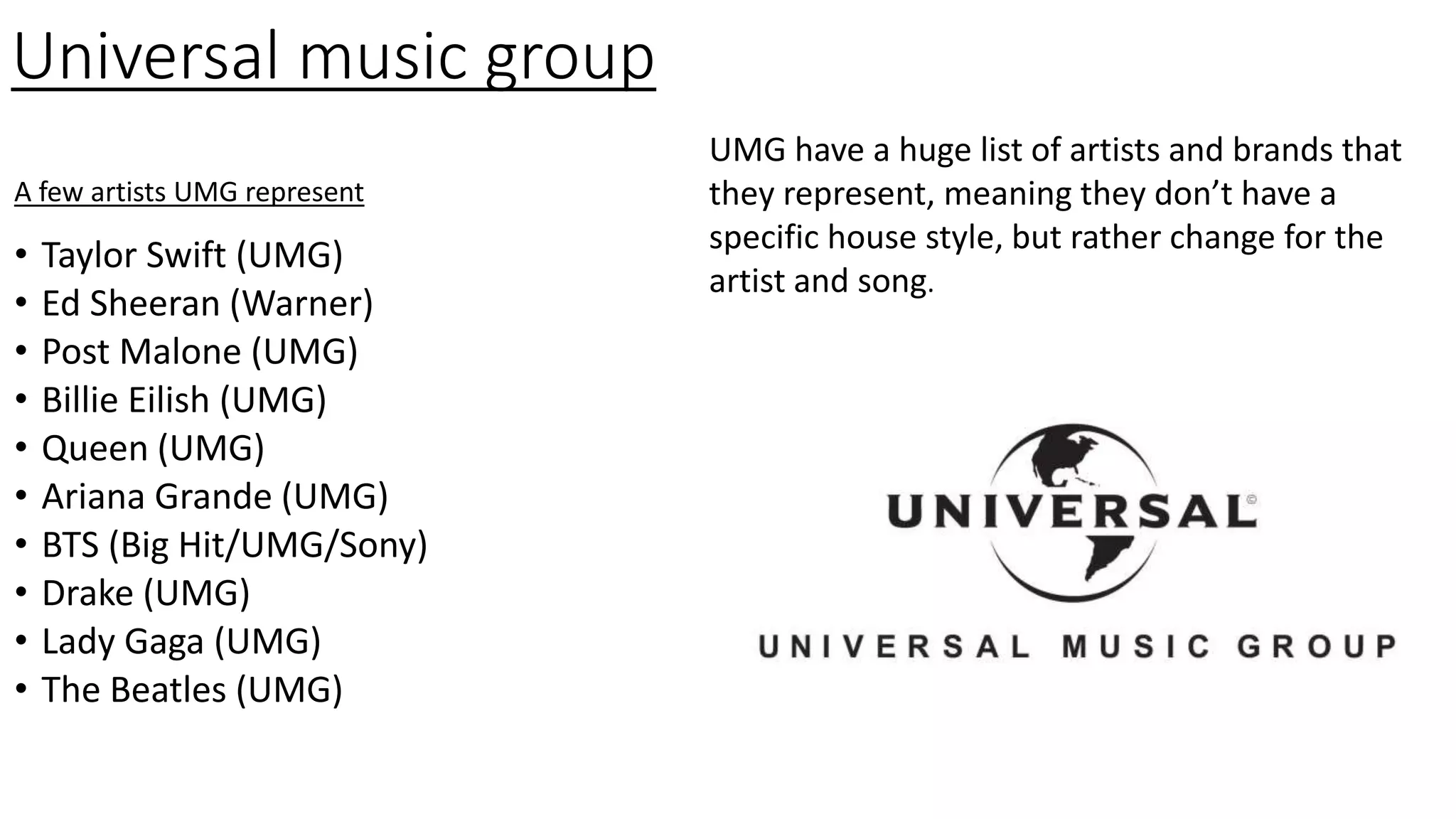 Universal music group
• Taylor Swift (UMG)
• Ed Sheeran (Warner)
• Post Malone (UMG)
• Billie Eilish (UMG)
• Queen (UMG)
• Ariana Grande (UMG)
• BTS (Big Hit/UMG/Sony)
• Drake (UMG)
• Lady Gaga (UMG)
• The Beatles (UMG)
A few artists UMG represent
UMG have a huge list of artists and brands that
they represent, meaning they don’t have a
specific house style, but rather change for the
artist and song.
 
