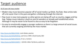 Target audience
• Modern day music becomes popular off of social media e.g tiktok, YouTube. New artists take
off a lot easier than in the past and gather a following through the internet
• Pop music is now more popular as other genres are dying off such as country, reggae and hip
hop. Todays music industry is built on one hit wonders or already well established artists.
Although it may be easier to be found its also as easy to be forgotten.
• Its easy to emotionally engage a younger audience as there is a large amount of social issues
that are currently ongoing and felt by the mass market
16-25 year old mass market
https://youtu.be/tQ0yjYUFKAE- Justin Bieber, peaches
https://youtu.be/mD2a9YzKV3w- joel Corry x RAYE x David Guetta, BED
https://youtu.be/TqM1oDGleFQ- lil nas x, montero
https://youtu.be/M26V1IWAP-E - 220 KID x Billen Ted Remix, wellerman
 
