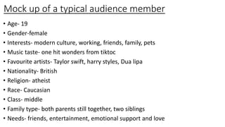 Mock up of a typical audience member
• Age- 19
• Gender-female
• Interests- modern culture, working, friends, family, pets
• Music taste- one hit wonders from tiktoc
• Favourite artists- Taylor swift, harry styles, Dua lipa
• Nationality- British
• Religion- atheist
• Race- Caucasian
• Class- middle
• Family type- both parents still together, two siblings
• Needs- friends, entertainment, emotional support and love
 