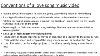 Conventions of a love song music video
• Typically about a heterosexual relationship, young couple falling in love or newly dating
• Stereotypically attractive people, possible models, actors or the musicians themselves
• Fulfilling the normal persons dream; a beach in the Caribbean , sports car in the city , easily
found love in a bar or on the street
• Expensive gifts at Christmas, anniversary's, birthdays. The ideal relationship (unrealistic or
overexaggerated)
• Close ups of faces together or holding hands
• Longs shots of couple together or maybe of someone on a journey to the other person
• Edits to fit the speed and tempo of the song, maybe cut on the beat or the chorus
• Lots of locations, outfits and props (due to the videos usually being a narrative or a
mix)
• To emotionally engage the audience it cant be too fast or edited too harshly otherwise the emotion will be lost
and the audience wont be able to relate or put themselves in the video
 