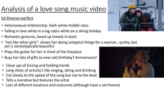 Analysis of a love song music video
• Heterosexual relationship- both white middle class
• Falling in love while in a log cabin while on a skiing holiday
• Romantic gestures, loved up (newly in love)
• “not like other girls”- shows her doing untypical things for a woman , quirky, but
yet is stereotypically beautiful
• Plays the guitar for her in front of the fireplace
• Buys her lots of gifts (a new cat) birthday? Anniversary?
Ed Sheeran-perfect
• Close ups of kissing and holding hands
• Long shots of activity's like singing, skiing and drinking
• Cut slowly to the speed of the song but not to the beat
• Tells a narrative but features the artist
• Lots of different locations and costumes (although have a set theme)
 