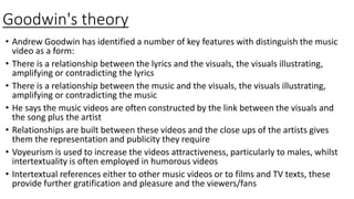Goodwin's theory
• Andrew Goodwin has identified a number of key features with distinguish the music
video as a form:
• There is a relationship between the lyrics and the visuals, the visuals illustrating,
amplifying or contradicting the lyrics
• There is a relationship between the music and the visuals, the visuals illustrating,
amplifying or contradicting the music
• He says the music videos are often constructed by the link between the visuals and
the song plus the artist
• Relationships are built between these videos and the close ups of the artists gives
them the representation and publicity they require
• Voyeurism is used to increase the videos attractiveness, particularly to males, whilst
intertextuality is often employed in humorous videos
• Intertextual references either to other music videos or to films and TV texts, these
provide further gratification and pleasure and the viewers/fans
 